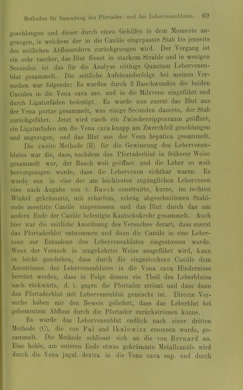 geschlangen und dieser durch einen Gehilfen in dem Momente an- gezogen, in welchem der in die Canüle eingepasste »Stab bis jenseits des seitlichen Abflussrohres zurückgezogen wild. Dei Vorgang ist ein sehr rascher, das Blut fliesst in starkem Strahle und in wenigen Secunden ist das für die Analyse nöthige Quantum Lebervenen- blut gesammelt. Die zeitliche Aufeinanderfolge bei meinen Ver- suchen war folgende: Es wurden durch 2 Bauchwunden die beiden Canülen in die Vena cava asc. und in die Milzvene eingeführt und durch Ligaturfäden befestigt. Es wurde nun zuerst das Blut aus der Vena portae gesammelt, was einige Secunden dauerte, der Stab zurückgeführt. Jetzt wird rasch ein Zwischenrippenraum geöffnet, ein Ligaturfaden um die Vena cava knapp am Zwerchfell geschlungen und angezogen, und das Blut aus der Vena hepatica gesammelt. Die zweite Methode (B) für die Gewinnung des Lebervenen- blutes war die, dass, nachdem das Pfortaderblut in früherer Weise gesammelt war, der Bauch weit geöffnet und die Leber so weit hervorgezogen wurde, dass die Lebervenen sichtbar waren. Es wurde nun in eine der am leichtesten zugänglichen Lebervenen eine nach Angabe von v. Basch construirte, kurze, im rechten Winkel gekrümmte, mit scharfem, schräg abgeschnittenen Stähl- ende montirte Canüle eingestossen und das Blut durch das am andern Ende der Canüle befestigte Kautschukrohr gesammelt. Auch hier war die zeitliche Anordnung des Versuches derart, dass zuerst das Pfortaderblut entnommen und dann die Canüle in eine Leber- vene zur Entnahme des Lebervenenblutes eingestossen wurde. Wenn der Versuch in umgekehrter Weise ausgeführt wird, kann es leicht geschehen, dass durch die eingestochene Canüle dem Ausströmen des Lebervenenblutes in die Vena cava Hindernisse bereitet werden, dass in Folge dessen ein Theil des Leberblutes nach rückwärts, d. i. gegen die Pfortader strömt und dass dann das Pfortaderblut mit Lebervenenblut gemischt ist. Directe Ver- suche haben mir den Beweis geliefert, dass das Leberblut bei gehemmtem Abfluss durch die Pfortader zurückströmen könne. Es wurde das Lebervenenblut endlich nach einer dritten Methode (C), die von Pal und Ikalowicz ersonnen wurde, ge- sammelt. Die Methode schlicsst sich an die von Bernard an. Eine hohle, am unteren Ende etwas gekrümmte Metallcanüle wird durch die Vena jugul. dextra in die Vena cava sup. und durch