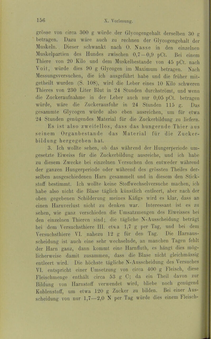 grosse von circa 300 g würde der Glycogengehalt derselben 30 g betragen. Dazu wäre auch zu rechnen der Glycogengehalt der Muskeln. Dieser schwankt nach 0. Nasse in den einzelnen Muskelpartien dos Hundes zwischen 0,7 —0,9 pCt. Bei einem Thiere von 20 Kilo und dem Muskel bestände von 45 pCt. nach Voit, würde dies 90 g Glycogen im Maximum betragen. Nach Messungsversuchen, die ich ausgeführt habe und die früher mit- getheilt wurden (S. 108), wird die Leber eines 10 Kilo schweren Thieres von 230 Liter Blut in 24 Stunden durchströmt, und wenn die Zuckeraufnahme in der Leber auch nur 0,05 pCt. betragen würde, wäre die Zuckerausfuhr in 24 Stunden 115 g. Das gesammte Glycogen würde also eben ausreichen, um für etwa 24 Stunden genügendes Material für die Zuckerbildung zu liefern. Es ist also zweifellos, dass das hungernde Thier aus seinem Organbestande das Material für die Zucker- bildung hergegeben hat. 3. Ich wollte sehen, ob das während der Hungerperiode ura- gesetzte Eiweiss für die Zuckerbildung ausreiche, und ich habe zu diesem Zwecke bei einzelnen Versuchen den entweder während der ganzen Hungerperiode oder während des grössten Theiles der- selben ausgeschiedenen Harn gesammelt und in diesem den Stick- stoff bestimmt. Ich wollte keine Stoffwechselversuche machen, ich habe also nicht die Blase täglich künstlich entleert, aber nach der oben gegebenen Schilderung meines Käfigs wird es klar, dass an einen Harnverlust nicht zu denken war. Interessant ist es zu sehen, wie ganz verschieden die Umsatzmengen des Eiweisses bei den einzelnen Thiercn sind; die tägliche N-Ausscheidung beträgt bei dem Versuchstiere III. otva 1,7 g per Tag, und bei dem Versuchstiere VI. nahezu 12 g für den Tag. Die Harnaus- scheidung ist auch eine sehr wechselnde, an manchen Tagen fehlt der Harn ganz, dann kommt eine Harnfiuth, es hängt dies mög- licherweise damit zusammen, dass die Blase nicht gleichmässig entleert wird. Die höchste tägliche N-Ausscheidung des Versuches VI. entspricht einer Umsetzung von circa 400 g Fleisch, diese Fleischmenge enthält circa 53 g 0; da ein Theil davon zur Bildung von Harnstoff verwendet wird, bliebe noch genügend Kohlenstoff, um etwa 120 g Zucker zu bilden. Bei einer Aus- scheidung von nur 1,7—2,0 N per Tag würde dies einem Fleisch-