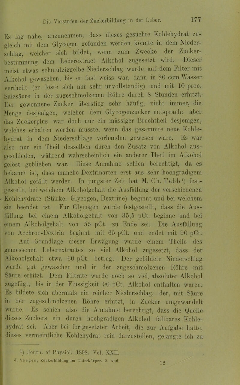 Es lag nahe, anzunehmen, dass dieses gesuchte Kohlehydrat zu- deich mit dem Glycogen gefunden werden könnte in dem Nieder- schlag, welcher sich bildet, wenn zum Zwecke der Zucker- bestimmung dem Leberextract Alkohol zugesetzt wird. Dieser meist etwas schmutziggelbe Niederschlag wurde auf dem Filter mit Alkohol gewaschen, bis er fast weiss war, dann in ‘20 ccm Wasser vertheilt (er löste sich nur sehr unvollständig) und mit 10 proc. Salzsäure in der zugeschmolzenen Röhre durch 8 Stunden erhitzt. Der gewonnene Zucker überstieg sehr häufig, nicht immer, die Menge desjenigen, welcher dem Glycogenzucker entsprach; aber das Zuckerplus war doch nur ein mässiger Bruchtheil desjenigen, welches erhalten werden musste, wenn das gesammte neue Kohle- hydrat in dem Niederschlage vorhanden gewesen wäre. Es war also nur ein Theil desselben durch den Zusatz von Alkohol aus- geschieden, während wahrscheinlich ein anderer Theil im Alkohol gelöst geblieben war. Diese Annahme schien berechtigt, da es bekannt ist, dass manche Dextrinarten erst aus sehr hochgradigem Alkohol gefällt werden. In jüngster Zeit hat M. Ch. Tebb1) fest- gestellt, bei welchem Alkoholgehalt die Ausfällung der verschiedenen - Kohlehydrate (Stärke, Glycogen, Dextrine) beginnt und bei welchem sie beendet ist. Für Glycogen wurde festgestellt, dass die Aus- fällung bei einem Alkoholgehalt von 35,5 pCt. beginne und bei einem Alkoholgehalt von 55 pCt. zu Ende sei. Die Ausfällung von Acchroo-Dextrin beginnt mit 65 pCt. und endet mit 90 pCt. Auf Grundlage dieser Erwägung wurde einem Theile des i gemessenen Leberextractes so viel Alkohol zugesetzt, dass der Alkoholgehalt etwa 60 pCt. betrug. Der gebildete Niederschlag wurde gut gewaschen und in der zugeschmolzenen Röhre mit : Säure erhitzt. Dem Filtrate wurde noch so viel, absoluter Alkohol i zugefügt, bis in der Flüssigkeit 90 pCt. Alkohol enthalten waren, r. Es bildete sich abermals ein reicher Niederschlag, der, mit Säure in der zugeschmolzenen Röhre erhitzt, in Zucker umgewandelt wurde. Es schien also die Annahme berechtigt, dass die Quelle I dieses Zuckers ein durch hochgradigen Alkohol fällbares Kohle- hydrat sei. Aber bei fortgesetzter Arbeit, die zur Aufgabe hatte, dieses vermeintliche Kohlehydrat rein darzustellen, gelangte ich zu Q Journ. of Physiol. 1898. Vol. XXII. J. See gen, Zuckerbildung im Thierkörper. ‘2. Aufl. 12