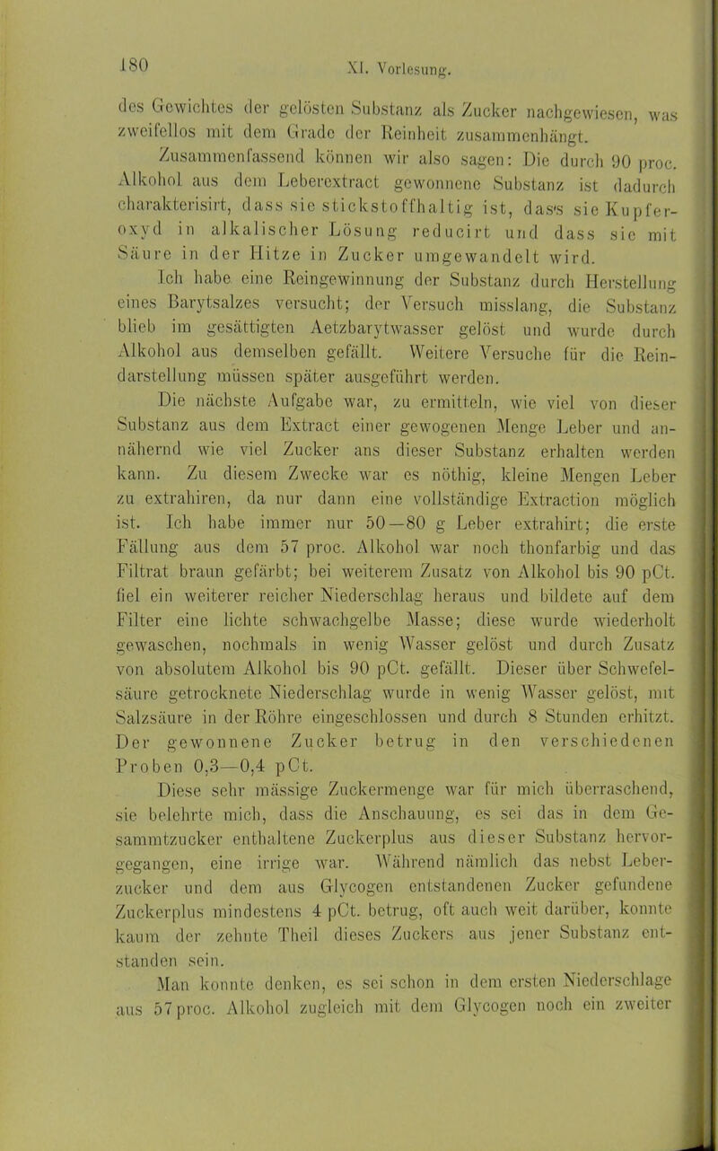 des Gewichtes der gelösten Substanz als Zucker nachgewiesen, was zweifellos mit dem Grade der Reinheit zusammenhängt. Zusammen fassend können wir also sagen: Die durch 90 proc. Alkohol aus dem Lebercxtract gewonnene Substanz ist dadurch charakterisirt, dass sie stickstoffhaltig ist, das's sie Kupfer- oxyd in alkalischer Lösung reducirt und dass sic mit Säure in der Hitze in Zucker umgewandelt wird. Ich habe eine Reingewinnung der Substanz durch Herstellung eines Barytsalzes versucht; der Versuch misslang, die Substanz blieb im gesättigten Aetzbarytwasser gelöst und wurde durch Alkohol aus demselben gefällt. Weitere Versuche für die Rein- darstellung müssen später ausgeführt werden. Die nächste Aufgabe war, zu ermitteln, wie viel von dieser Substanz aus dem Extract einer gewogenen Menge Leber und an- nähernd wie viel Zucker ans dieser Substanz erhalten werden kann. Zu diesem Zwecke war cs nöthig, kleine Mengen Leber zu extrahiren, da nur dann eine vollständige Extraction möglich ist. Ich habe immer nur 50—80 g Leber extrahirt; die erste Fällung aus dem 57 proc. Alkohol war noch thonfarbig und das Filtrat braun gefärbt; bei weiterem Zusatz von Alkohol bis 90 pCt. fiel ein weiterer reicher Niederschlag heraus und bildete auf dem Filter eine lichte schwachgelbe Masse; diese wurde wiederholt gewaschen, nochmals in wenig Wasser gelöst und durch Zusatz von absolutem Alkohol bis 90 pCt. gefällt. Dieser über Schwefel- säure getrocknete Niederschlag wurde in wenig Wasser gelöst, mit Salzsäure in der Röhre eingeschlossen und durch 8 Stunden erhitzt. Der gewonnene Zucker betrug in den verschiedenen Proben 0,3—0,4 pCt. Diese sehr mässige Zuckermenge war für mich überraschend, sie belehrte mich, dass die Anschauung, es sei das in dem Ge- sammtzucker enthaltene Zuckerplus aus dieser Substanz hervor- gegangen, eine irrige war. Während nämlich das nebst Leber- zucker und dem aus Glycogen entstandenen Zucker gefundene Zuckerplus mindestens 4 pCt. betrug, oft auch weit darüber, konnte kaum der zehnte Theil dieses Zuckers aus jener Substanz ent- standen sein. Man konnte denken, cs sei schon in dem ersten Niederschlage aus 57 proc. Alkohol zugleich mit dem Glycogen noch ein zweiter