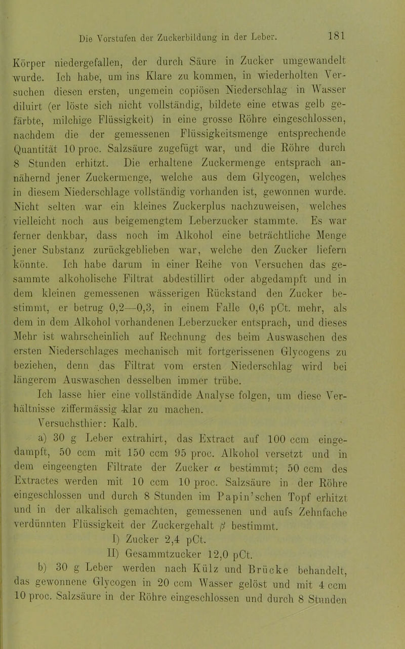 Körper niedergefallen, der durch Säure in Zucker umgewandelt wurde. Ich habe, um ins Klare zu kommen, in wiederholten Ver- suchen diesen ersten, ungemein copiösen Niederschlag in Wasser diluirt (er löste sich nicht vollständig, bildete eine etwas gelb ge- färbte, milchige Flüssigkeit) in eine grosse Röhre eingeschlossen, nachdem die der gemessenen Flüssigkeitsmenge entsprechende Quantität 10 proc. Salzsäure zugefügt war, und die Röhre durch 8 Stunden erhitzt. Die erhaltene Zuckermenge entsprach an- nähernd jener Zuckermenge, welche aus dem Glycogen, welches in diesem Niederschlage vollständig vorhanden ist, gewonnen wurde. Nicht selten war ein kleines Zuckerplus nachzuweisen, welches vielleicht noch aus beigemengtem Leberzucker stammte. Es war ferner denkbar, dass noch im Alkohol eine beträchtliche Menge jener Substanz zurückgeblieben war, welche den Zucker liefern könnte. Ich habe darum in einer Reihe von Versuchen das ge- sammte alkoholische Filtrat abdestillirt oder abgedampft und in dem kleinen gemessenen wässerigen Rückstand den Zucker be- stimmt, er betrug 0,2—0,3, in einem Falle 0,6 pCt. mehr, als dem in dem Alkohol vorhandenen Leberzucker entsprach, und dieses Mehr ist wahrscheinlich auf Rechnung des beim Auswaschen des ersten Niederschlages mechanisch mit fortgerissenen Glycogens zu beziehen, denn das Filtrat vom ersten Niederschlag wird bei längerem Auswaschen desselben immer trübe. Ich lasse hier eine vollständide Analyse folgen, um diese Ver- hältnisse ziffermässig -klar zu machen. Versuchsthier: Kalb. a) 30 g Leber extrahirt, das Extract auf 100 ccm einge- dampft, 50 ccm mit 150 ccm 95 proc. Alkohol versetzt und in dem eingeengten Filtrate der Zucker « bestimmt; 50 ccm des Extractes werden mit 10 ccm 10 proc. Salzsäure in der Röhre eingeschlossen und durch 8 Stunden im Papin’sehen Topf erhitzt und in der alkalisch gemachten, gemessenen und aufs Zehnfache verdünnten Flüssigkeit der Zuckergehalt ß bestimmt. 1) Zucker 2,4 pCt. 11) Gesammtzucker 12,0 pCt. b) 30 g Leber werden nach Külz und Brücke behandelt, das gewonnene Glycogen in 20 ccm Wasser gelöst und mit 4 ccm 10 proc. Salzsäure in der Röhre eingeschlossen und durch 8 Stunden