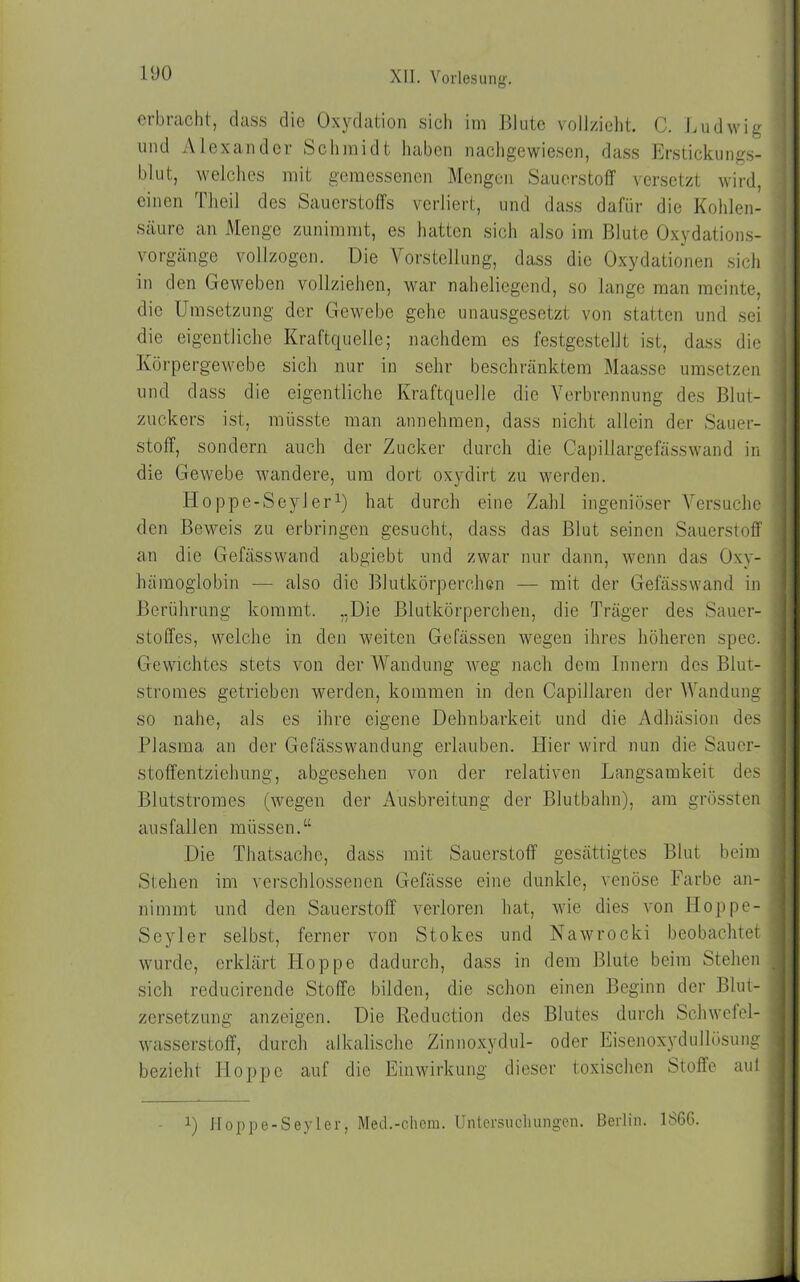 erbracht, dass die Oxydation sich im Blute vollzieht. C. Ludwig und Alexander Schmidt haben nachgewiesen, dass Erstickungs- blut, welches mit gemessenen Mengen Sauerstoff versetzt wird, einen Theil des Sauerstoffs verliert, und dass dafür die Kohlen- säure an Menge zunimmt, es hatten sich also im Blute Oxydations- vorgänge vollzogen. Die Vorstellung, dass die Oxydationen sich in den Geweben vollziehen, war naheliegend, so lange man meinte, die Umsetzung der Gewebe gehe unausgesetzt von statten und sei die eigentliche Kraftquelle; nachdem es festgestellt ist, dass die Körpergewebe sich nur in sehr beschränktem Maasse umsetzen und dass die eigentliche Kraftquelle die Verbrennung des Blut- zuckers ist, müsste man annehmen, dass nicht allein der Sauer- stoff, sondern auch der Zucker durch die Capillargefässwand in die Gewebe wandere, um dort oxydirt zu werden. Ho ppe-Seyl erx) hat durch eine Zahl ingeniöser Versuche den Beweis zu erbringen gesucht, dass das Blut seinen Sauerstoff an die Gefässwand abgiebt und zwar nur dann, wenn das Oxy- hämoglobin — also die Blutkörperchen — mit der Gefässwand in Berührung kommt. ..Die Blutkörperchen, die Träger des Sauer- stoffes, welche in den weiten Gefässen wegen ihres höheren spec. Gewichtes stets von der Wandung weg nach dem Innern des Blut- stromes getrieben werden, kommen in den Capillaren der Wandung so nahe, als es ihre eigene Dehnbarkeit und die Adhäsion des Plasma an der Gefässwandung erlauben. Hier wird nun die Sauer- stoffentziehung, abgesehen von der relativen Langsamkeit des Blutstromes (wegen der Ausbreitung der Blutbahn), am grössten ausfallcn müssen.“ Die Thatsache, dass mit Sauerstoff gesättigtes Blut beim Stehen im verschlossenen Gefässe eine dunkle, venöse Farbe an- nimmt und den Sauerstoff verloren hat, wie dies von Hoppe- Seyler selbst, ferner von Stokes und Nawrocki beobachtet wurde, erklärt Hoppe dadurch, dass in dein Blute beim Stehen sich reducirende Stoffe bilden, die schon einen Beginn der Blut- zersetzung anzeigen. Die Reduction des Blutes durch Schwefel- wasserstoff, durch alkalische Zinnoxydul- oder Eisenoxydullösung bezieht Hoppe auf die Einwirkung dieser toxischen Stoffe aul i) Hoppe-Seyler, Med.-chcm. Untersuchungen. Berlin. 1866.