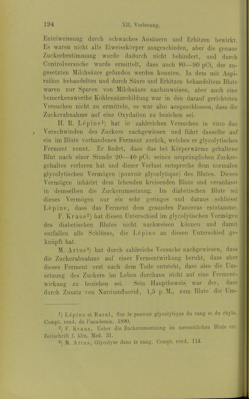 Enteiweissung durch schwaches Ansäuern und Erhitzen bewirkt. Es waren nicht alle Eiweisskörper ausgeschieden, aber die genaue Zuckerbestimmung wurde dadurch nicht behindert, und durch Controlversuche wurde ermittelt, dass auch 80—90 pCt. der zu- gesetzten Milchsäure gefunden werden konnten. In dem mit Aspi- ration behandelten und durch Säure und Erhitzen behandeltem Blute waren nur Spuren von Milchsäure nachzuweisen, aber auch eine bemerkenswerthe Kohlensäurebildung war in den darauf gerichteten Versuchen nicht zu ermitteln, es war also ausgeschlossen, dass die i Zuckerabnahme auf eine Oxydation zu beziehen sei. II. K. Lepine1) hat in zahlreichen Versuchen in vitro das ] / Verschwinden des Zuckers nachgewiesen und führt dasselbe auf ein im Blute vorhandenes Ferment zurück, welches er glycolytisches ; Ferment nennt. Er findet, dass das bei Körperwärme gehaltene Blut nach einer Stunde 20—40 pCt. seines ursprünglichen Zucker- gehaltes verloren hat und dieser Verlust entspreche dem normalen glycolytischen Vermögen (pouvoir glycolytique) des Blutes. Dieses Vermögen inhärirt dem lebenden kreisenden Blute und veranlasst j in demselben die Zuckerumsetzung. Im diabetischen Blute sei dieses Vermögen nur ein sehr geringes und daraus schliesst Lepine, dass das Ferment dem gesunden Pancreas entstamme. F. Kraus2) hat diesen Unterschied im glycolytischen Vermögen des diabetischen Blutes nicht nachweisen können und damit entfallen alle Schlüsse, die Lepine an diesen Unterschied ge- knüpft hat. M. Artus3) hat durch zahlreiche Versuche nachgewiesen, dass ; die Zuckerabnahme auf einer Fermentwirkung beruht, dass aber dieses Ferment erst nach dem Tode entsteht, dass also die Um- setzung des Zuckers im Leben durchaus nicht auf eine Ferment- wirkung zu beziehen sei. Sein Hauptbeweis, war der, dass i durch Zusatz von Natriumfluorid, 1,5 p. M., zum Blute die Um- 1 1) Löpine et Baral, Sur le pouvoir glycolytique du sang et du ohyle. I Compt. rend. de l’academie. 1890. 2) F. Kraus, Ueber die Zuckerumsetzung im menschlichen Blute etc. Zeitschrift f. lclin. Med. 31. 3) M. Artus, Glycolyse dans le sang. Compt. rend. 114.