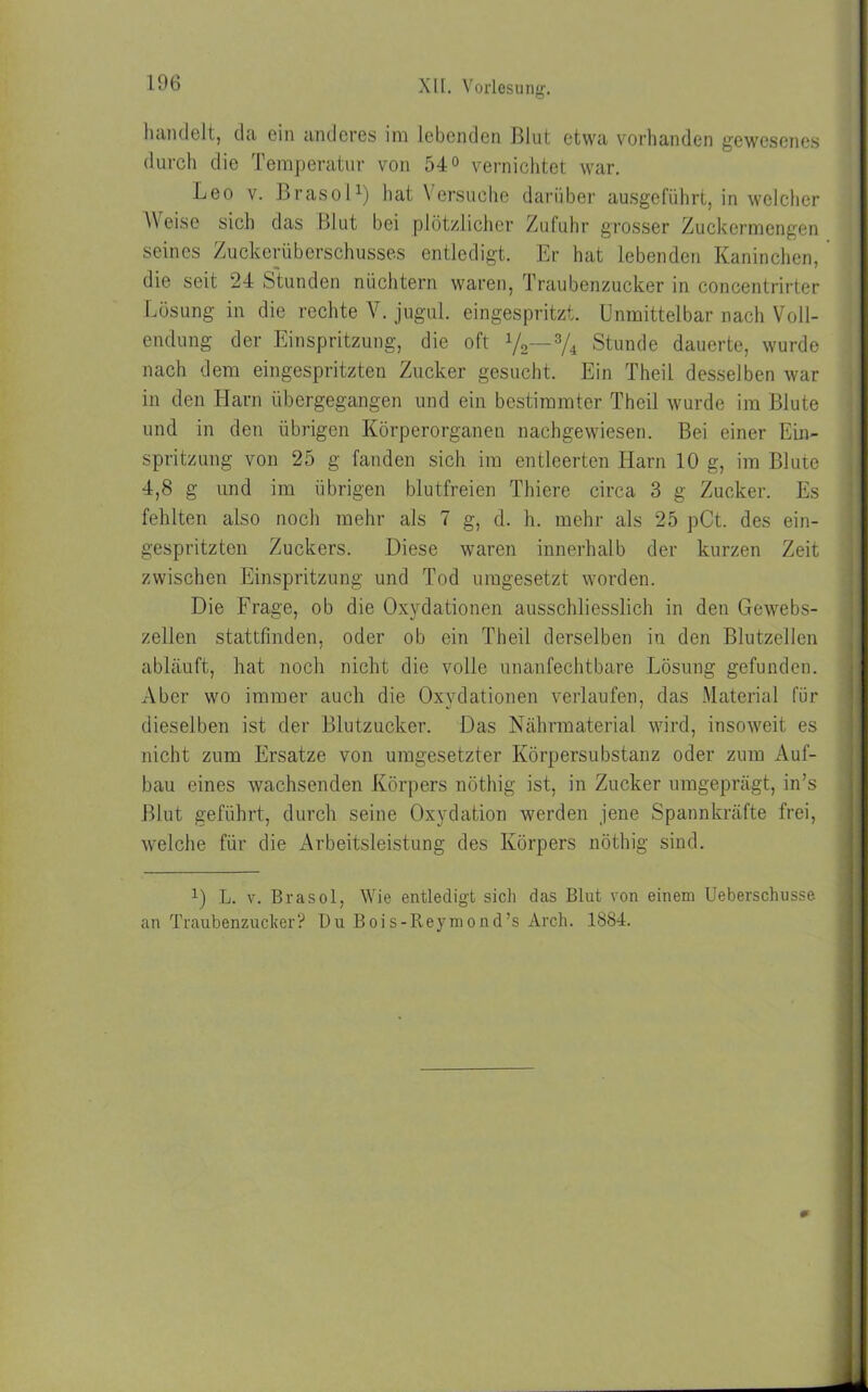 handelt, da ein anderes im lebenden Blut etwa vorhanden gewesenes durch die Temperatur von 54° vernichtet war. Leo v. Brasol1 *) hat Versuche darüber ausgeführt, in welcher Weise sich das Blut bei plötzlicher Zufuhr grosser Zuckermengen seines Zuckerüberschusses entledigt. Er hat lebenden Kaninchen, die seit 24 Stunden nüchtern waren, Traubenzucker in concentrirter Lösung in die rechte V. jugul. eingespritzt. Unmittelbar nach Voll- endung der Einspritzung, die oft y2— 3/4 Stunde dauerte, wurde nach dem eingespritzten Zucker gesucht. Ein Theil desselben war in den Harn übergegangen und ein bestimmter Theil wurde im Blute und in den übrigen Körperorganen nachgewiesen. Bei einer Ein- spritzung von 25 g fanden sich im entleerten Harn 10 g, im Blute 4,8 g und im übrigen blutfreien Thiere circa 3 g Zucker. Es fehlten also noch mehr als 7 g, d. h. mehr als 25 pCt. des ein- gespritzten Zuckers. Diese waren innerhalb der kurzen Zeit zwischen Einspritzung und Tod umgesetzt worden. Die Frage, ob die Oxydationen ausschliesslich in den Gewebs- zellen stattfinden, oder ob ein Theil derselben in den Blutzellcn abläuft, hat noch nicht die volle unanfechtbare Lösung gefunden. Aber wo immer auch die Oxydationen verlaufen, das Material für dieselben ist der Blutzucker. Das Nährmaterial wird, insoweit es nicht zum Ersätze von umgesetzter Körpersubstanz oder zum Auf- bau eines wachsenden Körpers nöthig ist, in Zucker umgeprägt, in’s Blut geführt, durch seine Oxydation werden jene Spannkräfte frei, welche für die Arbeitsleistung des Körpers nöthig sind. 1) L. v. Brasol, Wie entledigt sich das Blut von einem Ueberschusse an Traubenzucker? Du Bois-Reymond’s Arch. 1884.