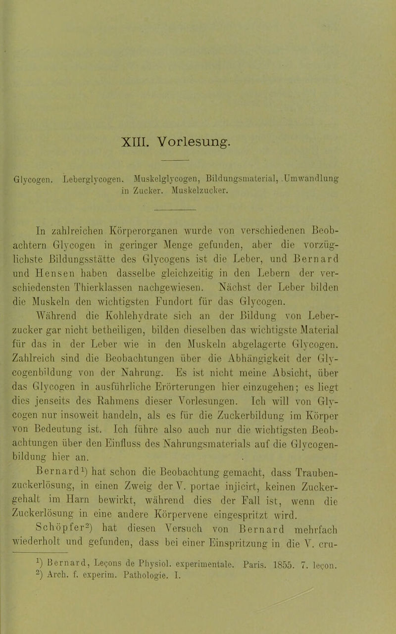 Glycogen. Leberglycogen. Muskelglycogen, Bildungsmaterial, .Umwandlung in Zucker. Muskelzucker. In zahlreichen Körperorganen wurde von verschiedenen Beob- achtern Glycogen in geringer Menge gefunden, aber die vorzüg- lichste Bildungsstätte des Glycogens ist die Leber, und Bernard und Hensen haben dasselbe gleichzeitig in den Lebern der ver- schiedensten Thierklassen nachgewiesen. Nächst der Leber bilden die Muskeln den wichtigsten Fundort für das Glycogen. Während die Kohlehydrate sich an der Bildung von Leber- zucker gar nicht betheiligen, bilden dieselben das wichtigste Material für das in der Leber wie in den Muskeln abgelagerte Glycogen. Zahlreich sind die Beobachtungen über die Abhängigkeit der Gly- cogenbildung von der Nahrung. Es ist nicht meine Absicht, über das Glycogen in ausführliche Erörterungen hiereinzugehen; es liegt dies jenseits des Rahmens dieser Vorlesungen. Ich will von Gly- cogen nur insoweit handeln, als es für die Zuckerbildung im Körper von Bedeutung ist. Ich führe also auch nur die wichtigsten Beob- achtungen über den Einfluss des Nahrungsmaterials auf die GJvcogen- biklung hier an. Bernard1) hat schon die Beobachtung gemacht, dass Trauben- zuckerlösung, in einen Zweig der V. portae injicirt, keinen Zucker- gehalt im Harn bewirkt, während dies der Fall ist, wenn die Zuckerlösung in eine andere Körpervene eingespritzt wird. Schöpfer2) hat diesen Versuch von Bernard mehrfach wiederholt und gefunden, dass bei einer Einspritzung in die V. cru- L Bernard, Legons de Physiol. experimentale. Paris. 1855. 7. lecon. 2) Arch. f. experim. Pathologie. I.