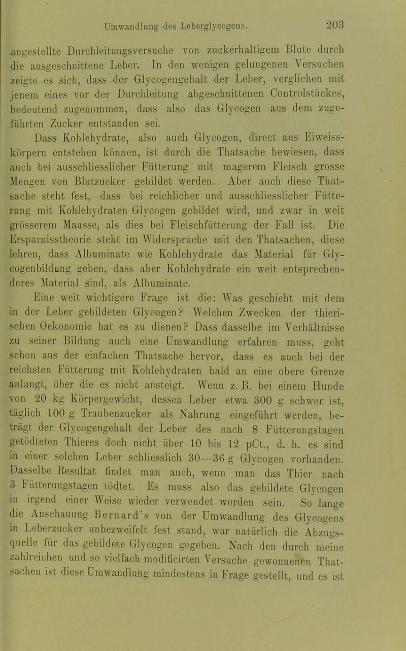 Umwandlung des Leberglycogens. angestellte Durchleitungsversuche von zuckerhaltigem Blute durch die ausgeschnittene Leber. In den wenigen gelungenen Versuchen zeigte es sich, dass der Glycogengehalt der Leber, verglichen mit jenem eines vor der Durchleitung abgeschnittenen Controlstückes, bedeutend zugenommen, dass also das Glycogen aus dem zuge- führten Zucker entstanden sei. Dass Kohlehydrate, also auch Glycogen, direct aus Eiweiss- körpern entstehen können, ist durch die Thatsache bewiesen, dass auch bei ausschliesslicher Fütterung mit magerem Fleisch grosse Mengen von Blutzucker gebildet werden. Aber auch diese That- sache steht fest, dass bei reichlicher und ausschliesslicher Fütte- rung mit Kohlehydraten Glycogen gebildet wird, und zwar in weit grösserem Maasse, als dies bei Fleischfütterung der Fall ist. Die Ersparnissthcorie steht im Widerspruche mit den Thatsachen, diese lehren, dass Albuminatc wie Kohlehydrate das Material für Gly- cogenbildung geben, dass aber Kohlehydrate ein weit entsprechen- deres Material sind, als Albuminate. Eine weit wichtigere Frage ist die: Was geschieht mit dem in der Leber gebildeten Glycogen? Welchen Zwecken der thieri- schen Oekonomie hat es zu dienen? Dass dasselbe im Verhältnisse zu seiner Bildung auch eine Umwandlung erfahren muss, geht schon aus der einfachen Thatsache hervor, dass es auch bei der reichsten F ütterung mit Kohlehydraten bald an eine obere Grenze anlangt, über die es nicht ansteigt. Wenn z. B. bei einem Hunde von 20 kg Körpergewicht, dessen Leber etwa 300 g schwer ist, täglich 100 g Traubenzucker als Nahrung eingeführt werden, be- trägt der Glycogengehalt der Leber des nach 8 Fütterungstagen getödteten Thieres doch nicht über 10 bis 12 pCt., d. h. es sind in einer solchen Leber schliesslich 30—36 g Glycogen vorhanden. Dasselbe Resultat findet man auch, wenn man das Thier nach 3 Fütterungstagen tödtet. Es muss also das gebildete Glycogen in irgend einer Weise wieder verwendet worden sein. So lange die Anschauung Bernard’s von der Umwandlung des Glycogens in Leberzucker unbezweifelt fest stand, war natürlich die Abzugs- quelle für das gebildete Glycogen gegeben. Nach den durch meine zahlreichen und so vielfach moditicirten Versuche gewonnenen That- sachen ist diese Umwandlung mindestens in Frage gestellt, und es ist