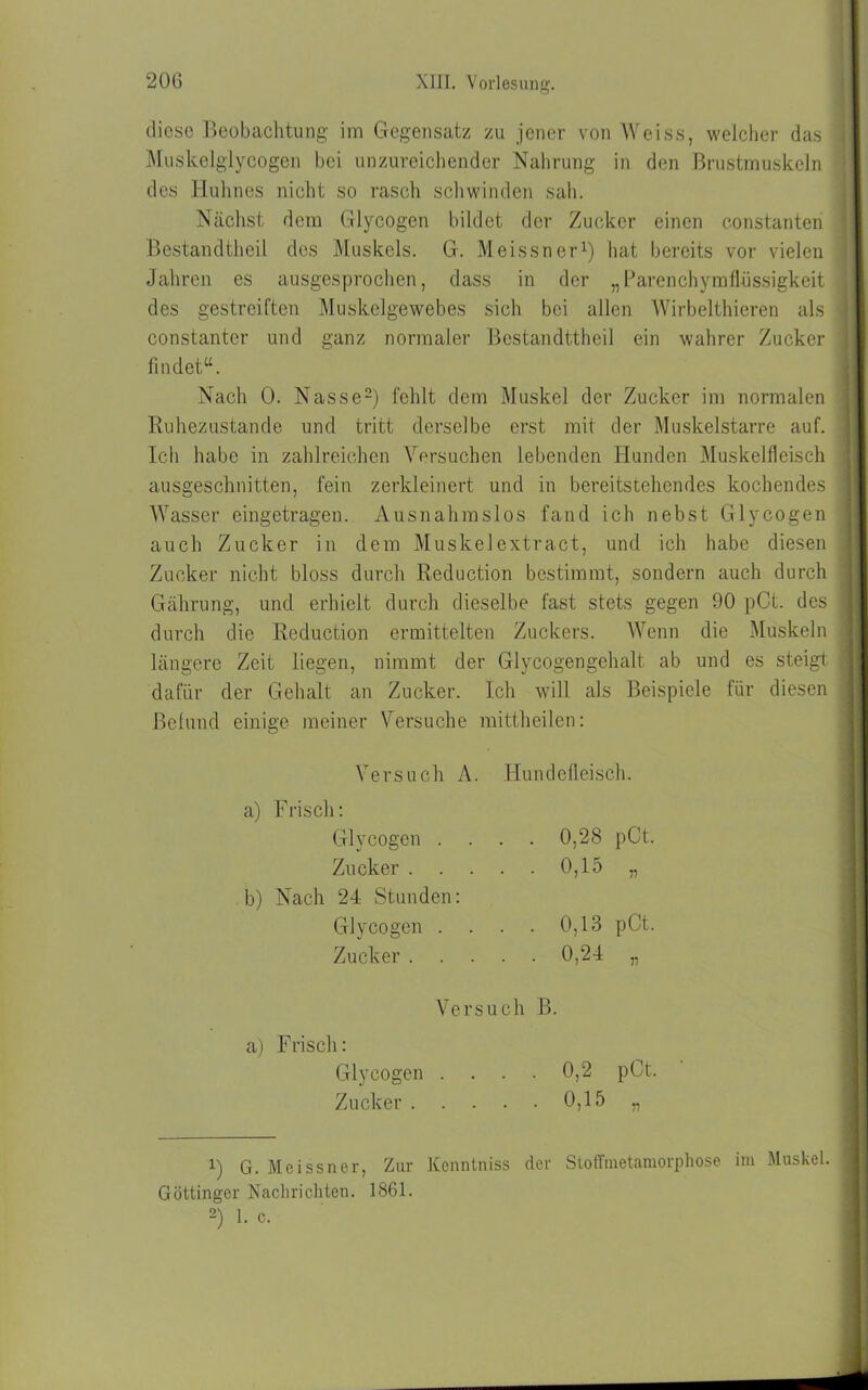 diese Beobachtung im Gegensatz zu jener von Weiss, welcher das Muskelglycogen hei unzureichender Nahrung in den Brustmuskeln des Huhnes nicht so rasch schwinden sah. Nächst dem Glycogcn bildet der Zucker einen c.onstanten Bestandteil des Muskels. G. Meissner1) hat bereits vor vielen Jahren es ausgesprochen, dass in der „Parenchymflüssigkeit des gestreiften Muskelgewebes sich bei allen Wirbeltieren als constantcr und ganz normaler Bestandttheil ein wahrer Zucker findet“. Nach 0. Nasse2) fehlt dem Muskel der Zucker im normalen Ruhezustände und tritt derselbe erst mit der Muskelstarre auf. Ich habe in zahlreichen Versuchen lebenden Hunden Muskelfleisch ausgeschnitten, fein zerkleinert und in bereitstehendes kochendes Wasser eingetragen. Ausnahmslos fand ich nebst Glvcogen auch Zucker in dem Muskelextract, und ich habe diesen Zucker nicht bloss durch Reduction bestimmt, sondern auch durch Gährung, und erhielt durch dieselbe fast stets gegen 90 pCt. des durch die Reduction ermittelten Zuckers. Wenn die Muskeln längere Zeit liegen, nimmt der Glycogengehalt ab und es steigt dafür der Gehalt an Zucker. Ich will als Beispiele für diesen Befund einige meiner Versuche mittheilen: Versuch A. Hundefleisch. a) Frisch: Glvcogen .... 0,28 pCt. Zucker 0,15 „ b) Nach 24 Stunden: Glycogen . . . . 0,13 pCt. Zucker 0,24 „ Versuch B. a) Frisch: Glycogen .... 0,2 pCt. Zucker 0,15 „ 1) G. Meissner, Zur Kenntniss der Stoffmetamorphose im Muskel. Göttinger Nachrichten. 1861. 2) 1. c.