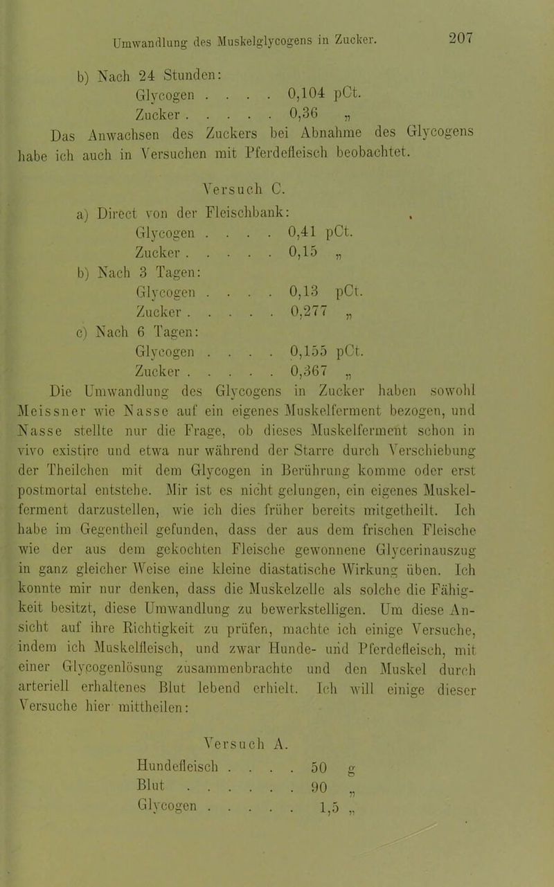 Umwandlung des Muskelglycogens in Zucker. b) Nach 24 Stunden: Glycogen . . . . 0,104 pCt. Zucker 0,36 „ Das Anwachsen des Zuckers bei Abnahme des Glycogens liabe ich auch in Versuchen mit Pferdefleisch beobachtet. Versuch C. a) Direct von der Fleischbank Glycogen . Zucker . b) Nach 3 Tagen: Glycogen . Zucker . . 0,41 pCt. . . 0,15 „ . . 0,13 pCt. . . 0,277 „ c) Nach 6 Tagen: Glycogen .... 0,155 pCt. Zucker 0,367 „ Die Umwandlung des Glycogens in Zucker haben sowohl Meissner wie Nasse auf ein eigenes Muskelferment bezogen, und Nasse stellte nur die Frage, ob dieses Muskelferment schon in vivo existjrc und etwa nur während der Starre durch Verschiebung der Theilchen mit dem Glycogen in Berührung komme oder erst postmortal entstehe. Mir ist es nicht gelungen, ein eigenes Muskel- ferment darzustellen, wie ich dies früher bereits mitgetheilt. Ich habe im Gegentheil gefunden, dass der aus dem frischen Fleische wie der aus dem gekochten Fleische gewonnene Glycerinauszug in ganz gleicher Weise eine kleine diastatische Wirkung üben. Ich konnte mir nur denken, dass die Muskelzelle als solche die Fähig- keit besitzt, diese Umwandlung zu bewerkstelligen. Um diese An- sicht auf ihre Richtigkeit zu prüfen, machte ich einige Versuche, indem ich Muskelfleisch, und zwar Hunde- und Pferdefleisch, mit einer Glypogenlösung zusammenbrachte und den Muskel durch arteriell erhaltenes Blut lebend erhielt. Ich will einige dieser Versuche hier mittheilcn: Versuch A. Hundefleisch .... 50 g Blut 90 „ Glycogen 1,5 „