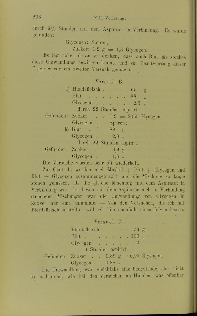 tluich 6]/2 Stunden mit dem Aspirator in Verbindung. Es wurde gefunden: Glycogen: Spuren, Zucker: 1,2 g = 1,3 Glycogen. Ls Jag nahe, daran zu denken, dass auch Blut als solches diese Umwandlung bewirken könne, und zur Beantwortung dieser Frage wurde ein zweiter Versuch gemacht. Versuch B. a) Hundefleisch .... 65 g Blut 88 „ Glycogen 2,3 „ durch 22 Stunden aspirirt. Gefunden: Zucker . . 1,9 = 2,09 Glycogen, Glycogen . . Spuren; b) Blut ... 88 g Glycogen . . 2,3 „ durch 22 Stunden aspirirt. Gefunden: Zucker . . 0,9 g Glycogen . . 1,6 „ Die Versuche wurden sehr oft wiederholt. Zur Controle wurden auch Muskel + Blut -f- Glycogen und Blut -f- Glycogen zusammengebracht und die Mischung so lange stehen gelassen, als die gleiche Mischung mit dem Aspirator in Verbindung war. ln diesen mit dem Aspirator nicht in Verbindung stehenden Mischungen war die Umwandlung von Glycogen in Zucker nur eine minimale. — Von den Versuchen, die ich mit Pferdefleisch anstellte, will ich hier ebenfalls einen folgen lassen. Versuch C. Pferdefleisch .... 54 g Blut 100 „ Glycogen 2 „ 6 Stunden aspirirt. Gefunden: Zucker . . 0,89 g = 0,97 Glycogen, Glycogen . 0,88 „ Die Umwandlung war gleichfalls eine bedeutende, aber nicht so bedeutend, wie bei den Versuchen an Hunden, was offenbar