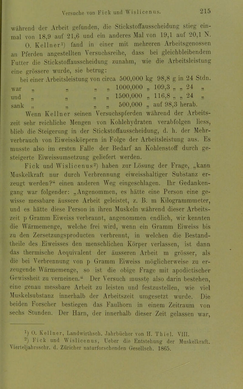 Versuche von Fick und \\ islicenus. während der Arbeit gefunden, die Stickstoffausscheidung stieg ein mal von 18,9 auf 21,6 und ein anderes Mal von 19,1 auf 20,1 N 0. Kellner1) fand in einer mit mehreren Arbeitsgenossen an Pferden angestellten Versuchsreihe, dass bei gleichbleibendem Futter die Stickstoffausscheidung zunahm, wie die Arbeitsleistung eine grössere wurde, sie betrug: bei einer Arbeitsleistung von circa 500,000 kg 98,8 g in 24 Stdn. „ „ „ 1000,000 „ 109,3 „ „ 24 „ 1500,000 „ 116,8 „ „ 24 war „ n v und „ „ „ sank „ „ „ „ 500,000 „ auf 98,3 herab. Wenn Kellner seinen Versuchspferden während der Arbeits- zeit sehr reichliche Mengen von Kohlehydraten verabfolgen Hess, blieb die Steigerung in der Stickstoffausscheidung, d. h. der Mehr- verbrauch von Eiweisskörpern in Folge der Arbeitsleistung aus. Es musste also im ersten Falle der Bedarf an Kohlenstoff durch ge- steigerte Eiweissumsetzung geliefert werden. Fick und Wislicenus2) haben zur Lösung der Frage, „kann Muskelkraft nur durch Verbrennung eiweisshaltiger Substanz er- zeugt werden?“ einen anderen Weg eingeschlagen. Ihr Gedanken- gang war folgender: „Angenommen, es hätte eine Person eine ge- wisse messbare äussere Arbeit geleistet, z. B. m Kilogrammmeter, und es hätte diese Person in ihren Muskeln während dieser Arbeits- zeit p Gramm Eiweiss verbrannt, angenommen endlich, wir kennten die Wärmemenge, welche frei wird, wenn ein Gramm Eiweiss bis zu den Zersetzungsproducten verbrennt, in welchen die Bestand- theile des Eiweisses den menschlichen Körper verlassen, ist dann das thermische Aequivalent der äusseren Arbeit m grösser, als die bei Verbrennung von p Gramm Eiweiss möglicherweise zu er- zeugende Wärmemenge, so ist die obige Frage mit apodictischer Gewissheit zu verneinen.“ Der Versuch musste also darin bestehen, eine genau messbare Arbeit zu leisten und festzustellen, wie viel Muskelsubstanz innerhalb der Arbeitszeit umgesetzt wurde. Die beiden Forscher bestiegen das Faulhorn in einem Zeitraum von sechs Stunden. Der Harn, der innerhalb dieser Zeit gelassen war, *) 0. Kellner, Landvvirthsck. Jahrbücher von H. Thiel. VIII. 2) Fick und Wislicenus, Ueber die Entstehung der Muskelkraft. Vierteljahrsschr. d. Züricher naturforschenden Gesellsch. 1865.