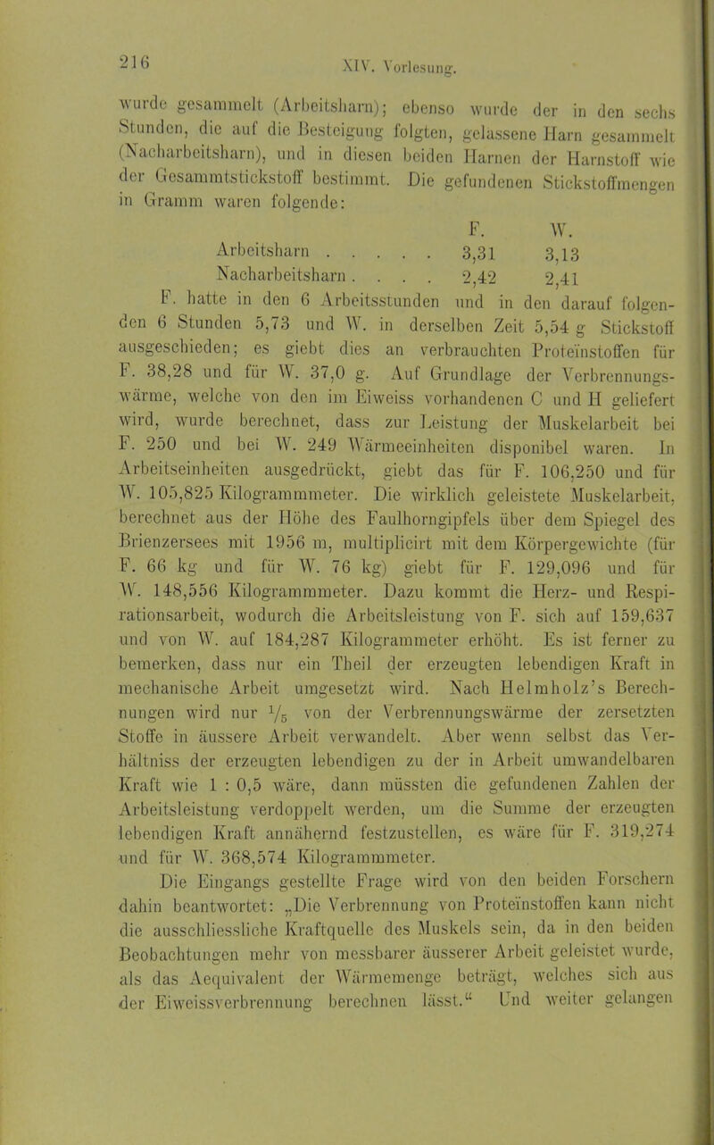 wurde gesammelt (Arbeitsharn); ebenso wurde der in den sechs I Stunden, die auf die Besteigung folgten, gelassene Harn gesammelt (Nacharbeitsharn), und in diesen beiden Harnen der Harnstoff wie der Gvesammtstickstoff bestimmt. Die gefundenen Stickstoffmengen in Gramm waren folgende: b. hatte in den 6 Arbeitsstunden und in den darauf folgen- den 6 Stunden 5,73 und W. in derselben Zeit 5,54 g Stickstoff ausgeschieden; es giebt dies an verbrauchten Proteinstoffen für b. 38,28 und für W. 37,0 g. Auf Grundlage der Verbrennungs- wärme, welche von den im Eiweiss vorhandenen C und H geliefert wird, wurde berechnet, dass zur Leistung der Muskelarbeit bei F. 250 und bei W. 249 Wärmeeinheiten disponibel waren. In Arbeitseinheiten ausgedrückt, giebt das für F. 106,250 und für Wr. 105,825 Kilogrammmeter. Die wirklich geleistete Muskelarbeit, berechnet aus der Höhe des Faulhorngipfels über dem Spiegel des Brienzersees mit 1956 m, multiplicirt mit dem Körpergewichte (für F. 66 kg und für W. 76 kg) giebt für F. 129,096 und für W. 148,556 Kilogrammmeter. Dazu kommt die Herz- und Respi- rationsarbeit, wodurch die Arbeitsleistung von F. sich auf 159,637 und von W. auf 184,287 Kilogrammeter erhöht. Es ist ferner zu bemerken, dass nur ein Theil der erzeugten lebendigen Kraft in mechanische Arbeit umgesetzt wird. Nach Helmholz’s Berech- nungen wird nur x/5 von der Verbrennungswärme der zersetzten Stoffe in äussere Arbeit verwandelt. Aber wenn selbst das \ er- hältniss der erzeugten lebendigen zu der in Arbeit umwandelbaren Kraft wie 1 : 0,5 wäre, dann müssten die gefundenen Zahlen der Arbeitsleistung verdoppelt werden, um die Summe der erzeugten lebendigen Kraft annähernd festzustellen, es wäre für F. 319,274 und für W. 368,574 Kilogrammmeter. Die Eingangs gestellte Frage wird von den beiden Forschern dahin beantwortet: „Die Verbrennung von Proteinstoffen kann nicht die ausschliessliche Kraftquelle des Muskels sein, da in den beiden Beobachtungen mehr von messbarer äusserer Arbeit geleistet wurde, als das Aequivalent der Wärmemenge beträgt, welches sich aus der Ei Weissverbrennung berechnen lässt.“ End weiter gelangen Arbeitsharn . . Nacharbeitsharn . F. W. 3,31 3,13 2,42 2,41
