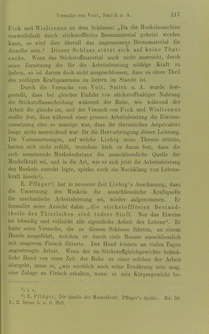 Versuche vou Voit, Smith u. A. Fick und Wislicenus zu dem Schlüsse: „Da die Muskeltnaschine unzweifelhaft durch stickstofffreies Brennmaterial geheizt werden kann, so wird dies überall das angemessene Brennmaterial für dieselbe sein.“ Dieser Schluss stützt sich auf keine lhat- sache. Wenn das Stickstoffmaterial auch nicht ausreicht, durch seine Zersetzung die für die Arbeitsleistung nöthige Kraft zu liefern, so ist darum doch nicht ausgeschlossen, dass es einen Theil des nöthigen Kraftquantums zu liefern im Stande ist. Durch die Versuche von Voit, Smith u. A. wurde fest- gestellt, dass bei gleicher Einfuhr von stickstoffhaltiger Nahrung die Stickstoffausscheidung während der Ruhe, wie während der Arbeit die gleiche ist, und der Versuch von Fick und Wislicenus stellte fest, dass während einer grossen Arbeitsleistung die Eiweiss- umsetzung eine so mässige war, dass ihr thermisches Aequivalent lange nicht ausreichend war für die Hervorbringung dieser Leistung. Die Voraussetzungen, auf welche Liebig seine Theorie stützte, hatten sich nicht erfüllt, trotzdem hielt er daran fest, dass die sich umsetzende Muskelsubstanz die ausschliessliche Quelle der Muskelkraft sei, und in die Art, wie er sich jetzt die Arbeitsleistung des Muskels zurecht legte, spielte noch ein Nachklang von Lebens- kraft hinein1). E. Pflüger2) hat in neuester Zeit Liebig’s Anschauung, dass die Umsetzung des Muskels die ausschliessliche Kraftquelle für mechanische Arbeitsleistung sei, wieder aufgenommen. Er formulirt seine Ansicht dahin „die stickstofffreien Bestand- theile des Thierleibes sind todter Stoff. Nur das Eiweiss ist lebendig und vollzieht alle eigentliche Arbeit des Lebens“. Er halte seine \ ersuche, die zu diesem Schlüsse führten, an einem Hunde ausgeführt, welchen er durch viele Monate ausschliesslich mit magerem Fleisch fütterte. Der Hund leistete an vielen Tagen angestrengte Arbeit. Wenn der im Stickstoffgleichgewichte befind- liche Hund von einer Zeit der Ruhe zu einer solchen der Arbeit übergeht, muss er, „wie reichlich auch seine Ernährung sein mag, eine Zulage an Fleisch erhalten, wenn er sein Körpergewicht be- U 1. c. 2) E. Pflüger, Die Quelle der Muskelkraft. Pilüger’s Archiv. Bd. 50. 1., 2. ferner 5. u. G. Heft.