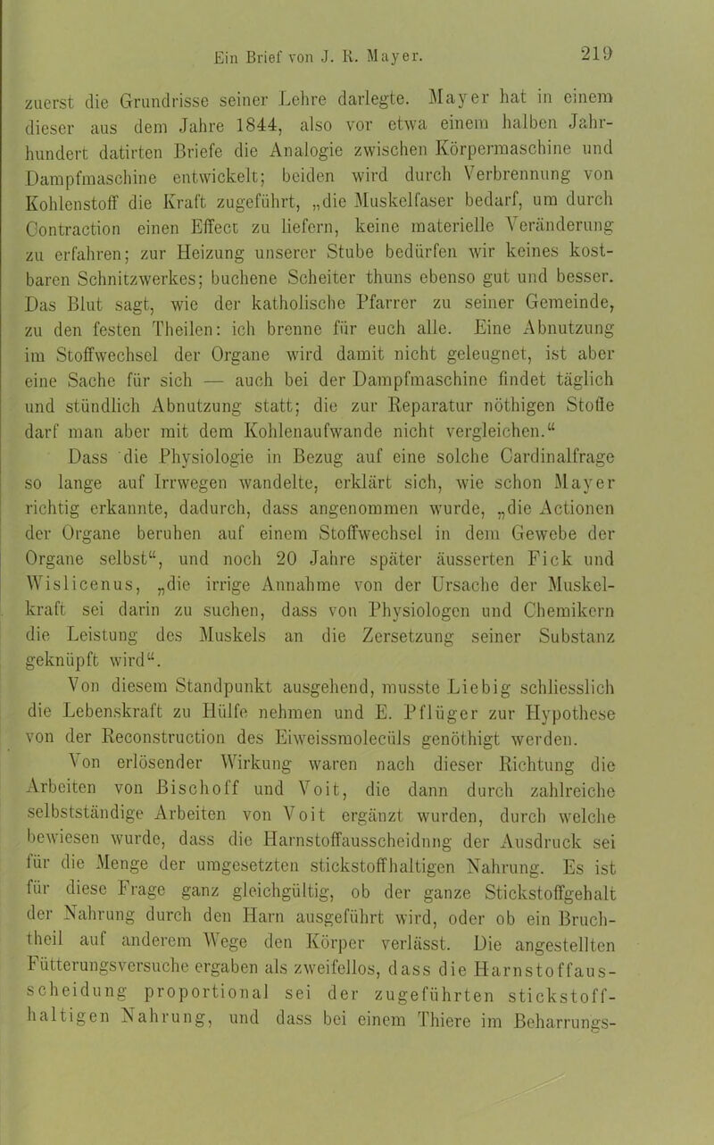 zuerst die Grundrisse seiner Lehre darlegte. Mayer hat in einem dieser aus dem Jahre 1844, also vor etwa einem halben Jahr- hundert datirten Briefe die Analogie zwischen Körpermaschine und Dampfmaschine entwickelt; beiden wird durch Verbrennung von Kohlenstoff die Kraft zugeführt, „die Muskelfaser bedarf, um durch Oontraction einen Effect zu liefern, keine materielle Veränderung zu erfahren; zur Heizung unserer Stube bedürfen wir keines kost- baren Schnitzwerkes; buchene Scheiter thuns ebenso gut und besser. Das Blut sagt, wie der katholische Pfarrer zu seiner Gemeinde, zu den festen Theilen: ich brenne für euch alle. Eine Abnutzung im Stoffwechsel der Organe wird damit nicht geleugnet, ist aber eine Sache für sich — auch bei der Dampfmaschine findet täglich und stündlich Abnutzung statt; die zur Reparatur nöthigen Stoffe darf man aber mit dem Kohlenaufwande nicht vergleichen.“ Dass die Physiologie in Bezug auf eine solche Cardinalfrage so lange auf Irrwegen wandelte, erklärt sich, wie schon Mayer richtig erkannte, dadurch, dass angenommen wurde, „die Actionen der Organe beruhen auf einem Stoffwechsel in dem Gewebe der Organe selbst“, und noch 20 Jahre später äusserten Fick und Wislicenus, „die irrige Annahme von der Ursache der Muskel- kraft sei darin zu suchen, dass von Physiologen und Chemikern die Leistung des Muskels an die Zersetzung seiner Substanz geknüpft wird“. Von diesem Standpunkt ausgehend, musste ’Liebig schliesslich die Lebenskraft zu Hülfe nehmen und E. Pflüger zur Hypothese von der Reconstruction des Eiweissmoleciils genöthigt werden. \on erlösender Wirkung waren nach dieser Richtung die Arbeiten von ßischolf und Voit, die dann durch zahlreiche selbstständige Arbeiten von V oit ergänzt wurden, durch welche bewiesen wurde, dass die Harnstoffausscheidnng der Ausdruck sei für die Menge der umgesetzten stickstoffhaltigen Nahrung. Es ist für diese Frage ganz gleichgültig, ob der ganze Stickstoffgehalt der Nahrung durch den Harn ausgeführt wird, oder ob ein Bruch- theil auf anderem A\ege den Körper verlässt. Die angestellten Fütterungsversuche ergaben als zweifellos, dass die Harnstoffaus- scheidung proportional sei der zugeführten stickstoff- haltigen Nahrung, und dass bei einem Thiere im Beharrungs-