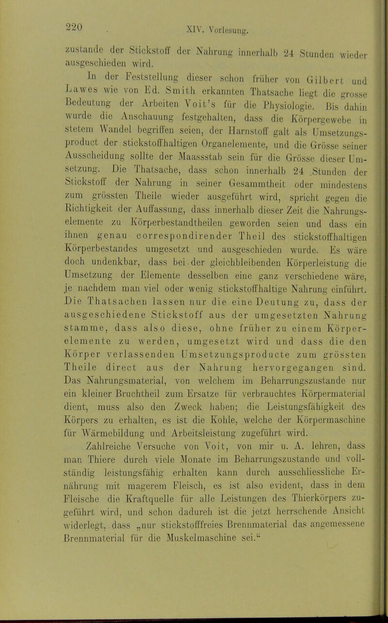 zustande der Stickstoff der Nahrung innerhalb 24 Stunden wieder ausgeschieden wird. ln der Feststellung dieser schon früher von Gilbert und Lawes wie von Ed. Smith erkannten Thatsache liegt die grosse Bedeutung der Arbeiten Voit’s für die Physiologie. Bis dahin wurde die Anschauung festgehalten, dass die Körpergewebe in stetem Wandel begriffen seien, der Harnstoff galt als Umsetzungs- product der stickstoffhaltigen Organelemente, und die Grösse seiner Ausscheidung sollte der Maassstab sein für die Grösse dieser Um- setzung. Hie Thatsache, dass schon innerhalb 24 .Stunden der Stickstoff der Nahrung in seiner Gesammtheit oder mindestens zum grössten Theile wieder ausgeführt wird, spricht gegen die Richtigkeit der Auffassung, dass innerhalb dieser Zeit die Nahrungs- elemente zu Körperbestandtheilen geworden seien und dass ein ihnen genau correspondirender Theil des stickstoffhaltigen Körperbestandes umgesetzt und ausgeschieden wurde. Es wäre doch undenkbar, dass bei der gleichbleibenden Körperleistung die Umsetzung der Elemente desselben eine ganz verschiedene wäre, je nachdem man viel oder wenig stickstoffhaltige Nahrung einführt. Hie Thatsachen lassen nur die eine Heutung zu, dass der ausgeschiedene Stickstoff aus der umgesetzten Nahrung stamme, dass also diese, ohne früher zu einem Körper- elemente zu werden, umgesetzt wird und dass die den Körper verlassenden Umsetzungsproducte zum grössten Theile direct aus der Nahrung hervorgegangen sind. Has Nahrungsmaterial, von welchem im Beharrungszustande nur ein kleiner Bruchtheil zum Ersätze für verbrauchtes Körpermaterial dient, muss also den Zweck haben; die Leistungsfähigkeit des Körpers zu erhalten, es ist die Kohle, welche der Körpermaschine für Wärmebildung und Arbeitsleistung zugeführt wird. Zahlreiche Versuche von Voit, von mir u. A. lehren, dass man Thiere durch viele Monate im Beharrungszustande und voll- ständig leistungsfähig erhalten kann durch ausschliessliche Er- nährung mit magerem Fleisch, es ist also evident, dass in dem Fleische die Kraftquelle für alle Leistungen des Thierkörpers zu- geführt wird, und schon dadurch ist die jetzt herrschende Ansicht widerlegt, dass „nur stickstofffreies Brennmaterial das angemessene Brennmaterial für die Muskelmaschine sei.“