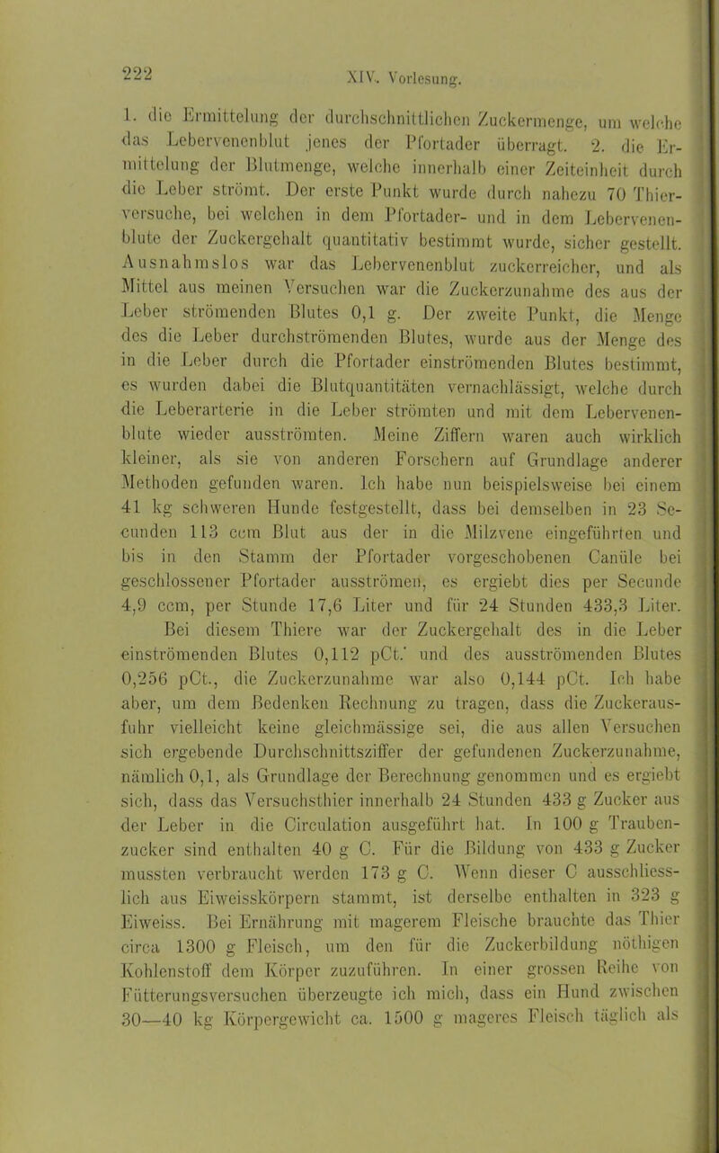 1. die hi mittclung der durchschnittlichen Zuckermenge, um welche das Lebervenenblut jenes der Pfortader überragt. 2. die Er- mittelung der Blutmenge, welche innerhalb einer Zeiteinheit durch die Leber strömt. Der erste Punkt wurde durch nahezu 70 Thier- versuche, bei welchen in dem Pfortader- und in dem Lebervenen- blute der Zuckergehalt quantitativ bestimmt wurde, sicher gestellt. Ausnahmslos war das Lebervenenblut zuckerreicher, und als Mittel aus meinen Versuchen war die Zuckerzunahme des aus der Leber strömenden Blutes 0,1 g. Der zweite Punkt, die Menge des die Leber durchströmenden Blutes, wurde aus der Menge des in die Leber durch die Pfortader einströmenden Blutes bestimmt, es wurden dabei die Blutquantitäten vernachlässigt, welche durch die Leberarterie in die Leber strömten und mit dem Lebervenen- blute wieder ausströmten. Meine Ziffern waren auch wirklich kleiner, als sie von anderen Forschern auf Grundlage anderer Methoden gefunden waren. Ich habe nun beispielsweise bei einem 41 kg schweren Hunde festgestellt, dass bei demselben in 23 Se- cunden 113 ccm Blut aus der in die Milzvene eingeführten und bis in den Stamm der Pfortader vorgeschobenen Canäle bei geschlossener Pfortader ausströmen, es ergiebt dies per Secunde 4,9 ccm, per Stunde 17,6 Liter und für 24 Stunden 433,3 Liter. Bei diesem Thiere war der Zuckergehalt des in die Leber einströmenden Blutes 0,112 pCt.' und des ausströmenden Blutes 0,256 pCt, die Zuckerzunahme war also 0,144 pCt. Ich habe aber, um dem Bedenken Rechnung zu tragen, dass die Zuckeraus- fuhr vielleicht keine gleichmässige sei, die aus allen Versuchen sich ergebende Durchschnittsziffer der gefundenen Zuckerzunahme, nämlich 0,1, als Grundlage der Berechnung genommen und es ergiebt sich, dass das Versuchsthier innerhalb 24 Stunden 433 g Zucker aus der Leber in die Circulation ausgeführt hat. In 100 g Trauben- zucker sind enthalten 40 g C. Für die Bildung von 433 g Zucker mussten verbraucht werden 173 g C. Wenn dieser C ausschliess- lich aus Eiweisskörpern stammt, ist derselbe enthalten in 323 g Eiweiss. Bei Ernährung mit magerem Fleische brauchte das 1 hier circa 1300 g Fleisch, um den für die Zuckerbildung nöthigen Kohlenstoff dem Körper zuzuführen. In einer grossen Reihe von Fütterungsversuchen überzeugte ich mich, dass ein Hund zwischen 30—40 kg Körpergewicht ca. 1500 g mageres Fleisch täglich als