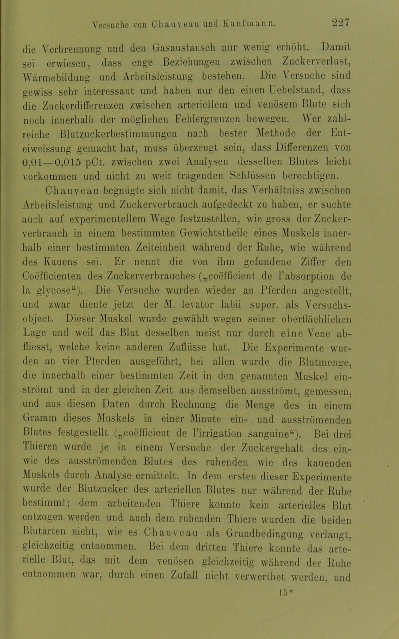 die Verbrennung und den Gasaustausch nur wenig erhöht. Damit sei erwiesen, dass enge Beziehungen zwischen Zuckerverlust, Wärmebildung und Arbeitsleistung bestehen. Die Versuche sind gewiss sehr interessant und haben nur den einen Uebelstand, dass die Zuckerdifferenzen zwischen arteriellem und venösem Blute sich noch innerhalb der möglichen Fehlergrenzen bewegen. Wer zahl- reiche Blutzuckerbestimmungen nach bester Methode der Ent- eiweissung gemacht hat, muss überzeugt sein, dass Differenzen von 0.01—0,015 pCt. zwischen zwei Analysen desselben Blutes leicht Vorkommen und nicht zu weit tragenden Schlüssen berechtigen. Chauveau begnügte sich nicht damit, das Yerhältniss zwischen Arbeitsleistung und Zuckerverbrauch aufgedeckt zu haben, er suchte auch auf experimentellem Wege festzustellen, wie gross der Zucker- verbrauch in einem bestimmten Gewichtstheile eines Muskels inner- halb einer bestimmten Zeiteinheit während der Ruhe, wie während des Rauens sei. Er nennt die von ihm gefundene Ziffer den Coefficienten des Zuckerverbrauches („coefficient de Fabsorption de la glvcose“). Die Versuche wurden wieder an Pferden angestellt, und zwar diente jetzt der M. levator labil super, als Versuchs- object. Dieser Muskel wurde gewählt wegen seiner oberflächlichen Lage und weil das Blut desselben meist nur durch eine Vene ab- fliesst, welche keine anderen Zuflüsse hat. Die Experimente wur- den an vier Bierden ausgeführt, bei allen wurde die Blutmenge, die innerhalb einer bestimmten Zeit in den genannten Muskel ein- strömt und in der gleichen Zeit aus demselben ausströmt, gemessen, und aus diesen Daten durch Rechnung die Menge des in einem Gramm dieses Muskels in einer Minute ein- und ausströmenden Blutes festgestellt („coefficient de Firrigation sanguine“). Bei drei Thieren wurde je in einem Versuche der Zuckergehalt des ein- wie des ausströmenden Blutes des ruhenden wie des kauenden Muskels durch Analyse ermittelt. In dem ersten dieser Experimente wurde der Blutzucker des arteriellen Blutes nur während der Ruhe bestimmt; dem arbeitenden Thiere konnte kein arterielles Blut entzogen werden und auch dem ruhenden Thiere wurden die beiden Blutarten nicht, wie es Chauveau als Grundbedingung verlangt, gleichzeitig entnommen. Bei dem dritten Thiere konnte das arte- rielle Blut, das mit dem venösen gleichzeitig während der Ruhe entnommen war, durch einen Zufall nicht verwerthet werden, und