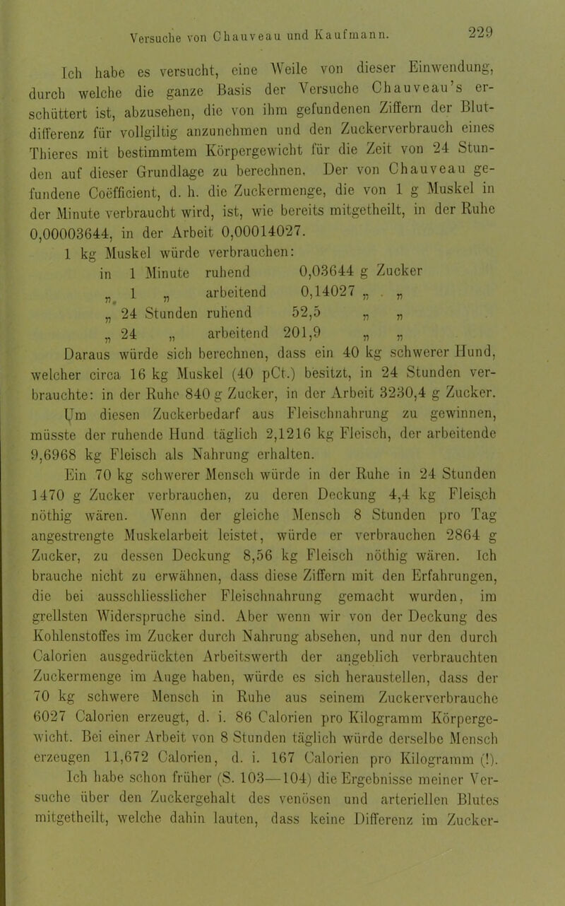 Ich habe es versucht, eine Weile von dieser Einwendung, durch welche die ganze Basis der Versuche Chauveau s ei- schüttert ist, abzusehen, die von ihm gefundenen Ziffern der Blut- differenz für vollgiltig anzunchmen und den Zuckerverbrauch eines Thieres mit bestimmtem Körpergewicht für die Zeit von 24 Stun- den auf dieser Grundlage zu berechnen, Der von Chauveau ge- fundene Coefficient, d. h. die Zuckermenge, die von 1 g Muskel in der Minute verbraucht wird, ist, wie bereits mitgetheilt, in der Ruhe 0,00003644, in der Arbeit 0,00014027. 1 kg Muskel würde verbrauchen: in 1 Minute ruhend 0,03644 g Zucker n 1 „ arbeitend 0,14027 „ . „ „ 24 Stunden ruhend 52,5 „ „ „ 24 „ arbeitend 201,9 „ „ Daraus würde sich berechnen, dass ein 40 kg schwerer Mund, welcher circa 16 kg Muskel (40 pCt.) besitzt, in 24 Stunden ver- brauchte: in der Ruhe 840 g Zucker, in der Arbeit 3230,4 g Zucker. IJm diesen Zuckerbedarf aus Fleischnahrung zu gewinnen, müsste der ruhende Hund täglich 2,1216 kg Fleisch, der arbeitende 9,6968 kg Fleisch als Nahrung erhalten. Ein 70 kg schwerer Mensch würde in der Ruhe in 24 Stunden 1470 g Zucker verbrauchen, zu deren Deckung 4,4 kg Fleis.ch nöthig wären. Wenn der gleiche Mensch 8 Stunden pro Tag angestrengte Muskelarbeit leistet, würde er verbrauchen 2864 g Zucker, zu dessen Deckung 8,56 kg Fleisch nöthig wären. Ich brauche nicht zu erwähnen, dass diese Ziffern mit den Erfahrungen, die bei ausschliesslicher Fleischnahrung gemacht wurden, im grellsten Widerspruche sind. Aber wenn wir von der Deckung des Kohlenstoffes im Zucker durch Nahrung absehen, und nur den durch Calorien ausgedrückten Arbeitswerth der angeblich verbrauchten Zuckermenge im Auge haben, würde es sich herausteilen, dass der 70 kg schwere Mensch in Ruhe aus seinem Zuckerverbrauche 6027 Calorien erzeugt, d. i. 86 Calorien pro Kilogramm Körperge- wicht. Bei einer Arbeit von 8 Stunden täglich würde derselbe Mensch erzeugen 11,672 Calorien, d. i. 167 Calorien pro Kilogramm (!). Ich habe schon früher (S. 103—104) die Ergebnisse meiner Ver- suche über den Zuckergehalt des venösen und arteriellen Blutes mitgetheilt, welche dahin lauten, dass keine Differenz im Zucker-