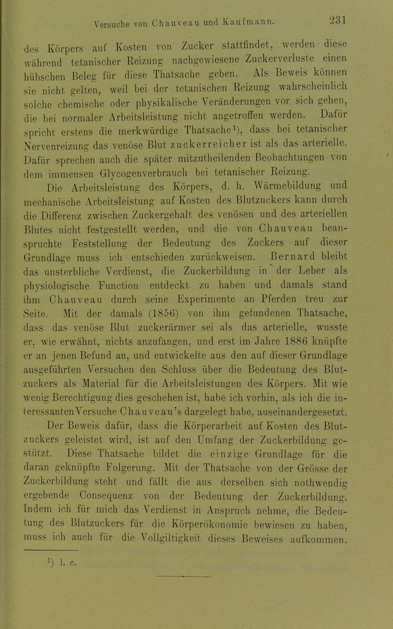 des Körpers auf Kosten von Zucker stattfindet, werden diese während tetanischer Reizung nachgewiesene Zuckerverluste einen hübschen Beleg für diese Thatsache geben. Als Beweis können sie nicht gelten, weil bei der tetanischen Reizung wahrscheinlich solche chemische oder physikalische Veränderungen vor sich gehen, die bei normaler Arbeitsleistung nicht angetroffen werden. Dafür spricht erstens die merkwürdige Thatsache1), dass bei tetanischer Nervenreizung das venöse Blut zuckerreicher ist als das arterielle. Dafür sprechen auch die später mitzuth ei lenden Beobachtungen von dem immensen Glycogenverbrauch bei tetanischer Reizung. Die Arbeitsleistung des Körpers, d. h. Wärmebildung und mechanische Arbeitsleistung auf Kosten des Blutzuckers kann durch die Differenz zwischen Zuckergehalt des venösen und des arteriellen Blutes nicht festgestellt werden, und die von Chauveau bean- spruchte Feststellung der Bedeutung des Zuckers auf dieser Grundlage muss ich entschieden zurückweisen, ßernard bleibt das unsterbliche Verdienst, die Zuckerbildung in der Leber als physiologische Function entdeckt zu haben und damals stand ihm Chauveau durch seine Experimente an Pferden treu zur Seite. Mit der damals (1856) von ihm gefundenen Thatsache, dass das venöse Blut zuckerärmer sei als das arterielle, wusste er, wie erwähnt, nichts anzufangen, und erst im Jahre 1886 knüpfte er an jenen Befund an, und entwickelte aus den auf dieser Grundlage ausgeführten Versuchen den Schluss über die Bedeutung des Blut- zuckers als Material für die Arbeitsleistungen des Körpers. Mit wie wenig Berechtigung dies geschehen ist, habe ich vorhin, als ich die in- teressanten Versuche Chauveau’s dargelegt habe, auseinandergesetzt. Der Beweis dafür, dass die Körperarbeit auf Kosten des Blut- zuckers geleistet wird, ist auf den Umfang der Zuckerbildung ge- stützt. Diese Thatsache bildet die einzige Grundlage für die daran geknüpfte Folgerung. Mit der Thatsache von der Grösse der Zuckerbildung steht und fällt die aus derselben sich nothwendig ergebende Consequcnz von der Bedeutung der Zuckerbildung. Indem ich für mich das Verdienst in Anspruch nehme, die Bedeu- tung des Blutzuckers für die Körperökonomie bewiesen zu haben, muss ich auch für die Vollgiltigkeit dieses Beweises aufkommen. U 1. c.