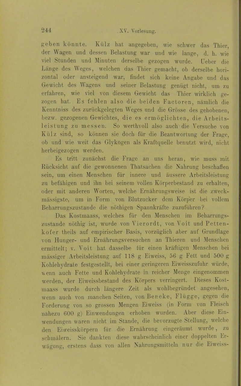 g’eben könnte. Külz hat angegeben, wie schwer das Thier, der Wagen und dessen Belastung war und wie lange, d. h. wie viel Stunden und Minuten derselbe gezogen wurde. Oeber die Länge des Weges, welchen das Thier gemacht, ob derselbe hori- zontal oder ansteigend war, findet sich keine Angabe und das Gewicht des Wagens und seiner Belastung genügt nicht, um zu erfahren, wie viel von diesem Gewicht das Thier wirklich ge- zogen hat. Es fehlen also die beiden Factoren, nämlich die Kenntniss des zurückgelegten Weges und die Grösse des gehobenen, bezw. gezogenen Gewichtes, die es ermöglichten, die Arbeits- leistung zu messen. So werthvoll also auch die Versuche von Külz sind, so können sie doch für die Beantwortung der Frage, ob und wie weit das Glykogen als Kraftquelle benutzt wird, nicht herbeigezogen werden. Es tritt zunächst die Frage an uns heran, wie muss mit Rücksicht auf die gewonnenen Thatsachen die Nahrung beschaffen sein, um einen Menschen für innere und äussere Arbeitsleistung zu befähigen und ihn bei seinem vollen Körperbestand zu erhalten, oder mit anderen Worten, welche Ernährungsweise ist die zweck- mässigste, um in Form von Blutzucker dem Körper bei vollem Beharrungszustande die nöthigen Spannkräfte zuzuführen? Das Kostraaass, welches für den Menschen im Beharrungs- zustande nöthig ist, wurde von Yicrordt, von Voit und Petten- kofer theils auf empirischer Basis, vorzüglich aber auf Grundlage von Hunger- und Ernährungsversuchen an Thieren und Menschen ermittelt; v. Voit hat dasselbe für einen kräftigen Menschen bei raässigcr Arbeitsleistung auf 118 g Eiweiss, 56 g Fett und 500 g Kohlehydrate festgestellt, bei einer geringeren Eiweisszufuhr würde, wenn auch Fette und Kohlehydrate in reicher Menge eingenommen werden, der Eiweissbestand des Körpers verringert. Dieses Kost- maass wurde durch längere Zeit als wohlbegründet angesehen, wenn auch von manchen Seiten, von Ber.eke, Flügge, gegen die Forderung von so grossen Mengen Eiweiss (in Form von Fleisch nahezu 600 g) Einwendungen erhoben wurden. Aber diese Ein- wendungen waren nicht im Stande, die bevorzugte Stellung, welche den Eiweisskörpern für die Ernährung eingeräumt wurde, zu schmälern. Sie dankten diese wahrscheinlich einer doppelten Er- wägung, erstens dass von allen Nahrungsmitteln nur die Eiweiss-