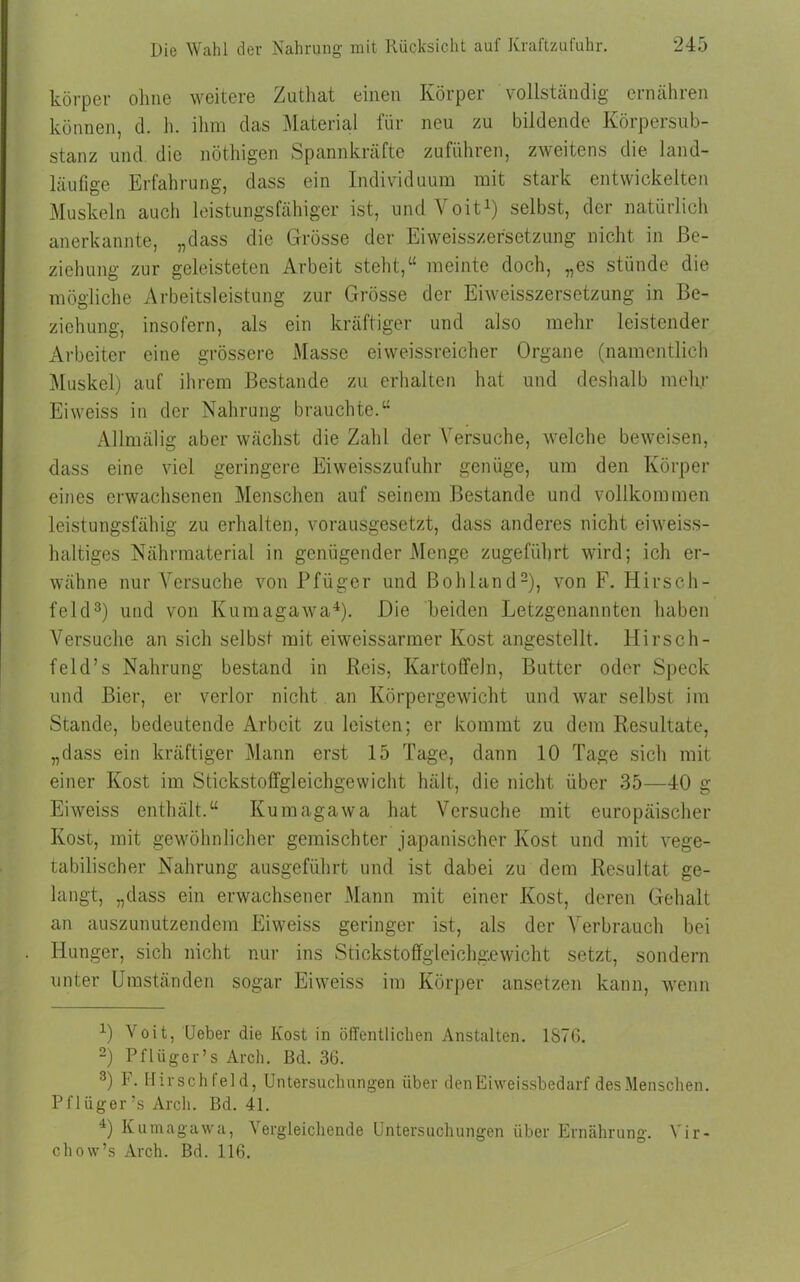 körper ohne weitere Zuthat einen Körper vollständig ernähren können, d. h. ihm das Material für neu zu bildende Körpersub- stanz und die nöthigen Spannkräfte zuführen, zweitens die land- läufige Erfahrung, dass ein Individuum mit stark entwickelten Muskeln auch leistungsfähiger ist, und Voit1) selbst, der natürlich anerkannte, „dass die Grösse der Eiweisszersetzung nicht in Be- ziehung zur geleisteten Arbeit steht,“ meinte doch, „es stünde die mögliche Arbeitsleistung zur Grösse der Eiweisszersetzung in Be- ziehung, insofern, als ein kräftiger und also mehr leistender Arbeiter eine grössere Masse ei weissreicher Organe (namentlich Muskel) auf ihrem Bestände zu erhalten hat und deshalb melir Eiweiss in der Nahrung brauchte.“ Allmälig aber wächst die Zahl der Versuche, welche beweisen, dass eine viel geringere Eiweisszufuhr genüge, um den Körper eines erwachsenen Menschen auf seinem Bestände und vollkommen leistungsfähig zu erhalten, vorausgesetzt, dass anderes nicht eiweiss- haltiges Nährmaterial in genügender Menge zugeführt wird; ich er- wähne nur Versuche von Pfüger und Bohland2), von F. Hirsch- feld3) und von Kumagawa4). Die beiden Letzgenannten haben Versuche an sich selbst mit eiweissarmer Kost angestellt. Hirsch- feld’s Nahrung bestand in Reis, Kartoffeln, Butter oder Speck und Bier, er verlor nicht an Körpergewicht und war selbst im Stande, bedeutende Arbeit zu leisten; er kommt zu dem Resultate, „dass ein kräftiger Mann erst 15 Tage, dann 10 Tage sich mit einer Kost im Stickstoffgleichgewicht hält, die nicht über 35—40 g Eiweiss enthält.“ Kumagawa hat Versuche mit europäischer Kost, mit gewöhnlicher gemischter japanischer Kost und mit vege- tabilischer Nahrung ausgeführt und ist dabei zu dem Resultat ge- langt, „dass ein erwachsener Mann mit einer Kost, deren Gehalt an auszunutzendem Eiweiss geringer ist, als der Verbrauch bei Hunger, sich nicht nur ins Stickstoffgleichgewicht setzt, sondern unter Umständen sogar Eiweiss im Körper ansetzen kann, wenn 1) Voit, Ueber die Kost in öffentlichen Anstalten. 1876. 2) Pfliigcr’s Arch. ßd. 36. 3) F. Hirschfeld, Untersuchungen über den Eiweissbedarf des Menschen. Pflüger’s Arcli. Bd. 41. 4) Kumagawa, Vergleichende Untersuchungen über Ernährung. Yir- chow’s Arch. Bd. 116.