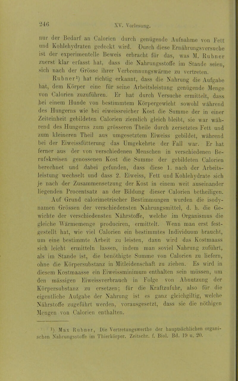 nur der Bedarf an Calorien durch genügende Aufnahme von Fett und Kohlehydraten gedeckt wird. Durch diese Ernährungsversucbe ist der experimentelle Beweis erbracht für das, was M. Rubner zuerst klar erfasst hat, dass die Nahrungsstoffe im Stande seien, sich nach der Grösse ihrer Verbrennungswärme zu vertreten. Rubner1) hat richtig erkannt, dass die Nahrung die Aufgabe hat, dem Körper eine für seine Arbeitsleistung genügende Menge von Calorien zuzuführen. Er hat durch Versuche ermittelt, dass bei einem Hunde von bestimmtem Körpergewicht sowohl während des Hungerns wie bei eiweissreicher Kost die Summe der in einer Zeiteinheit gebildeten Calorien ziemlich gleich bleibt, sie war wäh- rend des Hungerns zum grösseren Theile durch zersetztes Fett und zum kleineren Theil aus umgesetztem Eiweiss gebildet, während bei der Eiweissfütterung das Umgekehrte der Fall war. Er hat ferner aus der von verschiedenen Menschen in verschiedenen Be- rufskreisen genossenen Kost die Summe der gebildeten Calorien berechnet und dabei gefunden, dass diese 1. nach der Arbeits- leistung wechselt und dass 2. Eiweiss, Fett und Kohlehydrate sich je nach der Zusammensetzung der Kost in einem weit auseinander liegenden Procentsatz an der Bildung dieser Calorien betheiligen. Auf Grund calorimetrischer Bestimmungen wurden die isody- namen Grössen der verschiedensten Nahrungsmittel, d. h. die Ge- wichte der verschiedensten Nährstoffe, welche im Organismus die gleiche Wärmemenge produciren, ermittelt. Wenn man erst fest- gestellt hat, wie viel Calorien ein bestimmtes Individuum braucht, um eine bestimmte Arbeit zu leisten, dann wird das Kostmaass sich leicht ermitteln lassen, indem man soviel Nahrung zuführt, als im Stande ist, die benöthigte Summe von Calorien zu liefern, ohne die Körpersubstanz in Mitleidenschaft zu ziehen. Es wird in diesem Kostmaässe ein Eiweissminimum enthalten sein müssen, um den mässigen Eiweiss verbrauch in Folge von Abnutzung der Körpersubstanz zu ersetzen; für die Kraftzufuhr, also für die eigentliche Aufgabe der Nahrung ist es ganz gleichgiltig, welche Nährstoffe zugeführt werden, vorausgesetzt, dass sie die nötbigen Mengen von Calorien enthalten. 1) Max Rubner, Die Vert-retungswerthe der hauptsächlichen organi- schen Nahrungsstoffe im Thierkörper. Zeitschr. f. Biol. Bd. 19 u. 20.