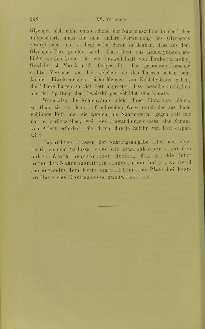 Glycogen sich nicht entsprechend der Nahrungszufuhr in der Leber aufspeichert, muss für eine andere Verwendung des Glycogens gesorgt sein, und es liegt nahe, daran zu denken, dass aus dem Glycogen Fett gebildet wird. Dass Fett aus Kohlehydraten ge- bildet werden kann, ist jetzt unzweifelhaft von Tscherwinsky, Soxhlet, J. Munk u. A. festgestellt. Die genannten Forscher stellten Versuche an, bei welchen sie den Thieren neben sehr kleinen Eiweissmengen reiche Mengen von Kohlehydraten gaben, die Thiere hatten so viel Fett angesetzt, dass dasselbe unmöglich aus der Spaltung der Eiweisskörper gebildet sein konnte. Wenn also die Kohlehydrate nicht direct Blutzucker bilden, so thun sie es doch auf indirectem Wege durch das aus ihnen gebildete Fett, und sie werden als Nährmaterial gegen Fett nur darum zurückstehen, weil der Umwandlungsprocess eine Summe von Arbeit erfordert, die durch directe Zufuhr von Fett erspart wird. Das richtige Erfassen der Nahrungsaufgabe führt uns folge- richtig zu dem Schlüsse, dass die Eiweisskörper nicht den hohen Werth beanspruchen dürfen, den sie bis jetzt unter den Nahrungsmitteln eingenommen haben, während andererseits dem Fette ein viel breiterer Platz bei Fest- stellung des Kostmaasses anzuweisen ist.