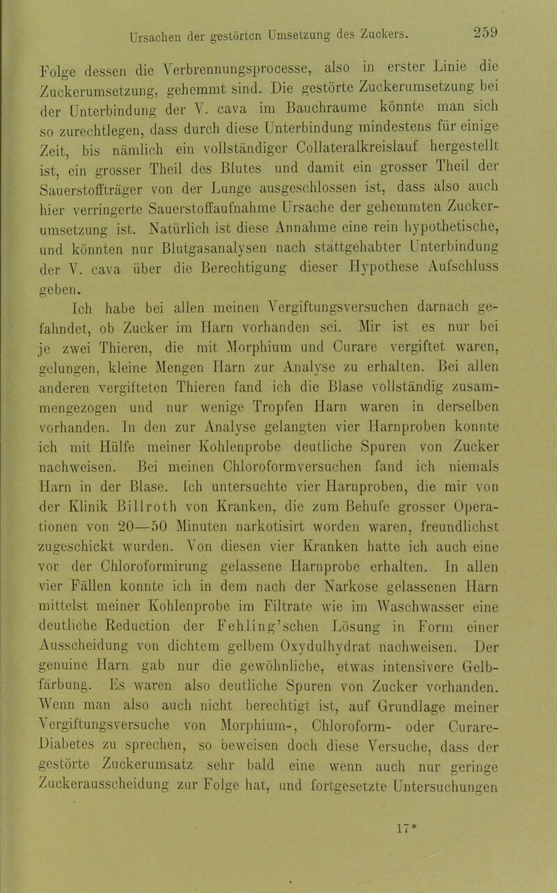Ursachen der gestörten Umsetzung des Zuckers. Folge dessen die Verbrennungsproeesse, also in erster Linie die Zuckeruinsetzung, gehemmt sind. Die gestörte Zuckerumsetzung bei der Unterbindung der Y. cava im Bauchraume könnte man sich so zurechtlegen, dass durch diese Unterbindung mindestens für einige Zeit, bis nämlich ein vollständiger Collateralkreislauf hergestellt ist, ein grosser Theil des Blutes und damit ein grosser Theil der Sauerstoffträger von der Lunge ausgeschlossen ist, dass also auch hier verringerte Sauerstoffaufnahme Ursache der gehemmten Zucker- umsetzung ist. Natürlich ist diese Annahme eine rein hypothetische, und könnten nur Blutgasanalysen nach stattgehabter Unterbindung der V. cava über die Berechtigung dieser Hypothese Aufschluss geben. Ich habe bei allen meinen Vergiftungsversuchen darnach ge- fahndet, ob Zucker im Harn vorhanden sei. Mir ist es nur bei je zwei Thieren, die mit Morphium und Curare vergiftet waren, gelungen, kleine Mengen Harn zur Analyse zu erhalten. Bei allen anderen vergüteten Thieren fand ich die Blase vollständig zusam- mengezogen und nur wenige Tropfen Harn waren in derselben vorhanden. In den zur Analyse gelangten vier Harnproben konnte ich mit Hülfe meiner Kohlenprobe deutliche Spuren von Zucker nachweisen. Bei meinen Chloroformversuchen fand ich niemals Harn in der Blase. Ich untersuchte vier Harnproben, die mir von der Klinik Biilroth von Kranken, die zum Behufe grosser Opera- tionen von 20—50 Minuten narkotisirt worden waren, freundlichst zugeschickt wurden. Von diesen vier Kranken hatte ich auch eine vor der Chloroformirung gelassene Haruprobe erhalten. In allen vier Fällen konnte ich in dem nach der Narkose gelassenen Harn mittelst meiner Kohlenprobe im Filtrate wie im Waschwasser eine deutliche Reduction der Fehling’schen Lösung in Form einer Ausscheidung von dichtem gelbem Oxydulhvdrat nachweisen. Der genuine Harn gab nur die gewöhnliche, etwas intensivere Gelb- färbung. Es waren also deutliche Spuren von Zucker vorhanden. Wenn man also auch nicht berechtigt ist, auf Grundlage meiner Vergiftungsversuche von Morphium-, Chloroform- oder Curare- Diabetes zu sprechen, so beweisen doch diese Versuche, dass der gestörte Zuckerumsatz sehr bald eine wenn auch nur geringe Zuckerausscheidung zur Folge hat, und fortgesetzte Untersuchungen 17*