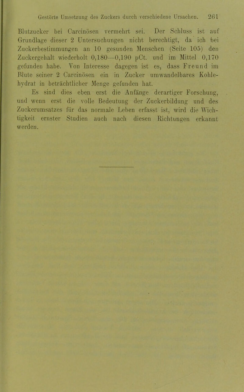 Gestörte Umsetzung des Zuckers durch verschiedene Ursachen. 201 Blutzucker bei Oarcinösen vermehrt sei. Der Schluss ist auf Grundlage dieser 2 Untersuchungen nicht berechtigt, da ich bei Zuckerbestimmungen an 10 gesunden Menschen (Seite 105) den Zuckergehalt wiederholt 0,180—0,190 pCt. und im Mittel 0,170 gefunden habe. Von Interesse dagegen ist es, dass Freund im Blute seiner 2 Oarcinösen ein in Zucker umwandelbares Kohle- hydrat in beträchtlicher Menge gefunden hat. Es sind dies eben erst die Anfänge derartiger Forschung, und wenn erst die volle Bedeutung der Zuckerbildung und des Zuckerumsatzes für das normale Leben erfasst ist, wird die Wich- tigkeit ernster Studien auch nach diesen Richtungen erkannt werden.