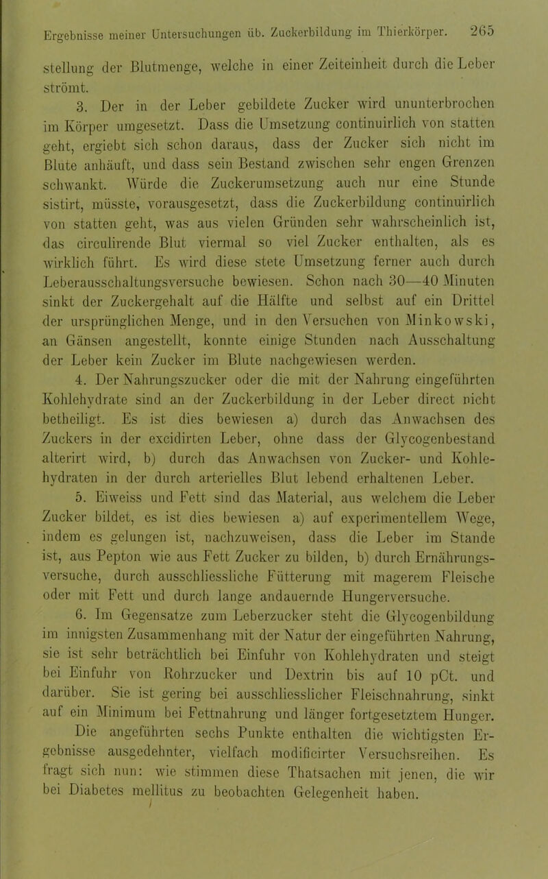 *265 Ergebnisse meiner Untersuchungen üb. Zuckerbildung' im Ihierköiper. Stellung der Blutmenge, welche in einer Zeiteinheit durch die Leber strömt. 3. Der in der Leber gebildete Zucker wird ununterbrochen im Körper umgesetzt. Dass die Umsetzung continuirlich von statten geht, ergiebt sich schon daraus, dass der Zucker sich nicht im Blute anhäuft, und dass sein Bestand zwischen sehr engen Grenzen schwankt. Würde die Zuckerumsetzung auch nur eine Stunde sistirt, müsste, vorausgesetzt, dass die Zuckerbildung continuirlich von statten geht, was aus vielen Gründen sehr wahrscheinlich ist, das circuiirende Blut viermal so viel Zucker enthalten, als es wirklich führt. Es wird diese stete Umsetzung ferner auch durch Leberausschaltungsversuche bewiesen. Schon nach 30—40 Minuten sinkt der Zuckergehalt auf die Hälfte und selbst auf ein Drittel der ursprünglichen Menge, und in den Versuchen von Minkowski, an Gänsen angestellt, konnte einige Stunden nach Ausschaltung der Leber kein Zucker im Blute nachgewiesen werden. 4. Der Nahrungszucker oder die mit der Nahrung eingeführten Kohlehydrate sind an der Zuckerbildung in der Leber direct nicht betheiligt. Es ist dies bewiesen a) durch das Anwachsen des Zuckers in der excidirten Leber, ohne dass der Glycogenbestand alterirt wird, b) durch das Anwachsen von Zucker- und Kohle- hydraten in der durch arterielles Blut lebend erhaltenen Leber. 5. Eiweiss und Fett sind das Material, aus welchem die Leber Zucker bildet, es ist dies bewiesen a) auf experimentellem Wege, indem es gelungen ist, nachzuweisen, dass die Leber im Stande ist, aus Pepton wie aus Fett Zucker zu bilden, b) durch Ernährungs- versuche, durch ausschliessliche Fütterung mit magerem Fleische oder mit Fett und durch lange andauernde Hungerversuche. 6. Im Gegensätze zum Leberzucker steht die Glycogenbildung im innigsten Zusammenhang mit der Natur der eingeführten Nahrung, sie ist sehr beträchtlich bei Einfuhr von Kohlehydraten und steigt bei Einfuhr von Rohrzucker und Dextrin bis auf 10 pCt. und darüber. Sie ist gering bei ausschliesslicher Fleischnahrung, sinkt auf ein Minimum bei Fettnahrung und länger fortgesetztem Hunger. Die angeführten sechs Punkte enthalten die wichtigsten Er- gebnisse ausgedehnter, vielfach modificirter Versuchsreihen. Es Iragt sich nun: wie stimmen diese Thatsachen mit jenen, die wir bei Diabetes mellitus zu beobachten Gelegenheit haben.