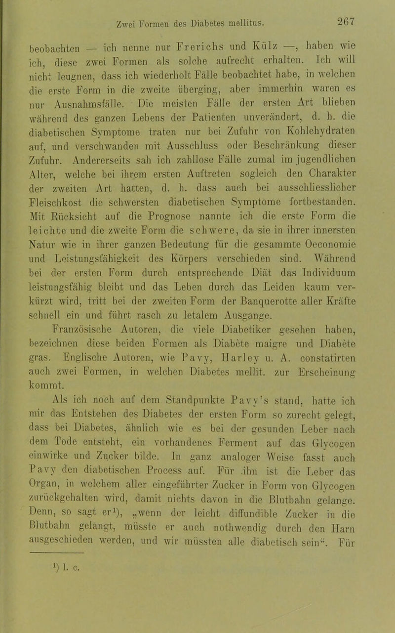 Zwei Formen des Diabetes mellitus. beobachten — ich nenne nur Frerichs und Külz , haben wie ich, diese zwei Formen als solche aufrecht erhalten. Ich will nicht leugnen, dass ich wiederholt Fälle beobachtet habe, in welchen die erste Form in die zweite überging, aber immerhin waren es nur Ausnahmsfälle. Die meisten Fälle der ersten Art blieben während des ganzen Lebens der Patienten unverändert, d. h. die diabetischen Symptome traten nur bei Zufuhr von Kohlehydraten auf, und verschwanden mit Ausschluss oder Beschränkung dieser Zufuhr. Andererseits sah ich zahllose Fälle zumal im jugendlichen Alter, welche bei ihrem ersten Auftreten sogleich den Charakter der zweiten Art hatten, d. h. dass auch bei ausschliesslicher Fleischkost die schwersten diabetischen Symptome fortbestanden. Mit Rücksicht auf die Prognose nannte ich die erste Form die leichte und die zweite Form die schwere, da sie in ihrer innersten Natur wie in ihrer ganzen Bedeutung für die gesammte Oeconomie und Leistungsfähigkeit des Körpers verschieden sind. Während bei der ersten Form durch entsprechende Diät das Individuum leistungsfähig bleibt und das Leben durch das Leiden kaum ver- kürzt wird, tritt bei der zweiten Form der Banquerotte aller Kräfte schnell ein und führt rasch zu letalem Ausgange. Französische Autoren, die viele Diabetiker gesehen haben, bezeichnen diese beiden Formen als Diabete maigre und Diabete gras. Englische Autoren, wie Pavy, Harley u. A. constatirten auch zwei Formen, in welchen Diabetes mellit. zur Erscheinung kommt. Als ich noch auf dem Standpunkte Pavy’s stand, hatte ich mir das Entstehen des Diabetes der ersten Form so zurecht gelegt, dass bei Diabetes, ähnlich wie es bei der gesunden Leber nach dem Tode entsteht, ein vorhandenes Ferment auf das Glycogen einwirke und Zucker bilde, ln ganz analoger Weise fasst auch Pavy den diabetischen Process auf. Für .ihn ist die Leber das Organ, in welchem aller eingeführter Zucker in Form von Glycogen zurückgehalten wird, damit nichts davon in die Blutbahn gelange. Denn, so sagt er1), „wenn der leicht diffundible Zucker in die Blutbahn gelangt, müsste er auch nothwendig durch den Harn ausgeschieden werden, und wir müssten alle diabetisch sein“. Für *) 1. c.