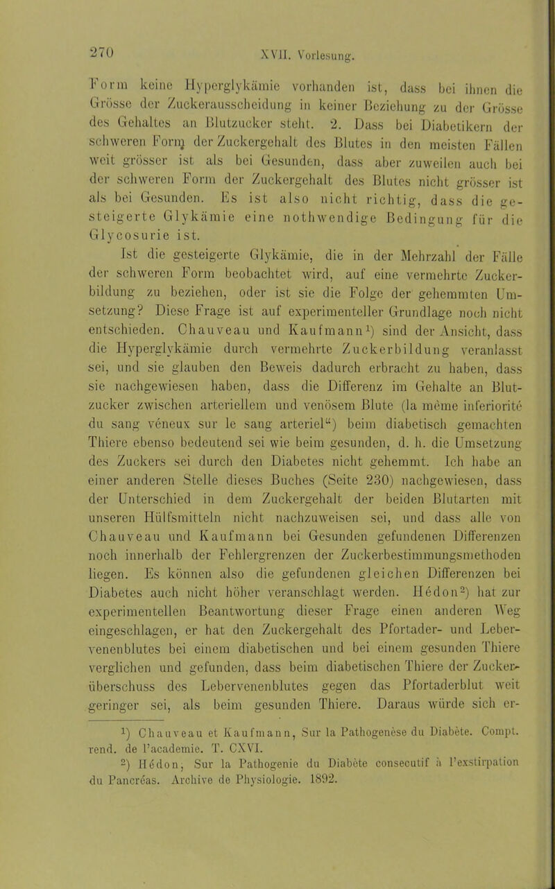 ‘270 Form keine Hyperglykämie vorhanden ist, dass bei ihnen die Grösse der Zuckerausscheidung in keiner Beziehung zu der Grösse des Gehaltes an Blutzucker stellt. 2. Dass bei Diabetikern der schweren Fornj der Zuckergehalt des Blutes in den meisten Fällen weit grösser ist als bei Gesunden, dass aber zuweilen auch bei der schweren Form der Zuckergehalt des Blutes nicht grösser ist als bei Gesunden. Fs ist also nicht richtig, dass die ge- steigerte Glykämie eine nothwendige Bedingung für die Glycosurie ist. Ist die gesteigerte Glykämie, die in der Mehrzahl der Fälle der schweren Form beobachtet wird, auf eine vermehrte Zucker- bildung zu beziehen, oder ist sie die Folge der gehemmten Um- setzung? Diese Frage ist auf experimenteller Grundlage noch nicht entschieden. Chauveau und Kaufmann1) sind der Ansicht, dass die Hyperglykämie durch vermehrte Zuckerbildung veranlasst sei, und sie glauben den Beweis dadurch erbracht zu haben, dass sie nachgewiesen haben, dass die Differenz im Gehalte an Blut- zucker zwischen arteriellem und venösem Blute (la meine inferiorite du sang veneux sur le sang arteriel“) beim diabetisch gemachten Thiere ebenso bedeutend sei wie beim gesunden, d. h. die Umsetzung des Zuckers sei durch den Diabetes nicht gehemmt. Ich habe an einer anderen Stelle dieses Buches (Seite 230) nachgewiesen, dass der Unterschied in dem Zuckergehalt der beiden Blutarten mit unseren Hiilfsmitteln nicht nachzuweisen sei, und dass alle von Chauveau und Kaufmann bei Gesunden gefundenen Differenzen noch innerhalb der Fehlergrenzen der Zuckerbestimmungsmethoden liegen. Es können also die gefundenen gleichen Differenzen bei Diabetes auch nicht höher veranschlagt werden. Hedon2) hat zur experimentellen Beantwortung dieser Frage einen anderen Weg eingeschlagen, er hat den Zuckergehalt des Pfortader- und Leber- venenblutes bei einem diabetischen und bei einem gesunden Thiere verglichen und gefunden, dass beim diabetischen Thiere der Zucker- Überschuss des Lebervenenblutes gegen das Pfortaderblut weit geringer sei, als beim gesunden Thiere. Daraus würde sich cr- 1) Chauveau et Kaufmann, Sur la Pathogenese du Diabete. Compt. rend. de l’academie. T. CXVI. 2) Hedon, Sur la Pathogenie du Diabete consecutif ä l’exstirpation du Pancreas. Archive de Physiologie. 1892.