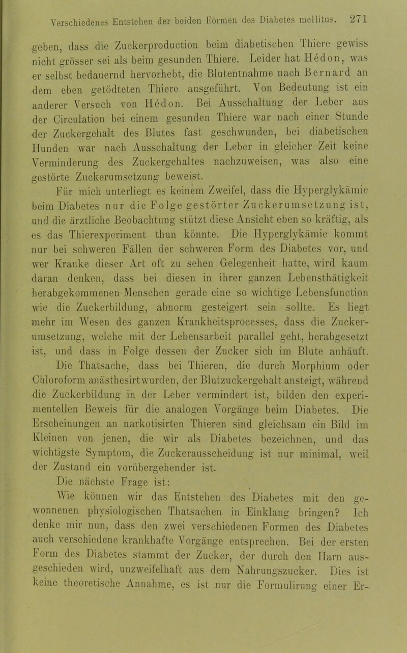 geben, dass die Zuckerproduction beim diabetischen Thiere gewiss nicht grösser sei als beim gesunden Thiere. Leider hat Iledon, was er selbst bedauernd hervorhebt, die Blutentnahme nach Bernard an dem eben getödteten Thiere ausgeführt. Von Bedeutung ist ein anderer Versuch von ITedon. Bei Ausschaltung der Leber aus der Circulation bei einem gesunden Thiere war nach einer Stunde der Zuckergehalt des Blutes fast geschwunden, bei diabetischen Hunden war nach Ausschaltung der Leber in gleicher Zeit keine Verminderung des Zuckergehaltes nachzuweisen, was also eine gestörte Zuckerumsetzung beweist. Für mich unterliegt es keinem Zweifel, dass die Hyperglykämie beim Diabetes nur die Folge gestörter Zuckerumsetzung ist, und die ärztliche Beobachtung stützt diese Ansicht eben so kräftig, als es das Thierexperiment thun könnte. Die Hyperglykämie kommt nur bei schweren Fällen der schweren Form des Diabetes vor, und wer Kranke dieser Art oft zu sehen Gelegenheit hatte, wird kaum daran denken, dass bei diesen in ihrer ganzen Lebensthätigkeit herabgekommenen Menschen gerade eine so wichtige Lebensfunction wie die Zuckerbildung, abnorm gesteigert sein sollte. Es liegt mehr im Wesen des ganzen Krankheitsprocesses, dass die Zucker- umsetzung, welche mit der Lebensarbeit parallel geht, herabgesetzt ist, und dass in Folge dessen der Zucker sich im Blute anhäuft. Die Thatsache, dass bei Thieren, die durch Morphium oder Chloroform anästhesirtwurden, der Blutzuckergehaltansteigt, während die Zuckerbildung in der Leber vermindert ist, bilden den experi- mentellen Beweis für die analogen Vorgänge beim Diabetes. Die Erscheinungen an narkotisirten Thieren sind gleichsam ein Bild im Kleinen von jenen, die wir als Diabetes bezeichnen, und das wichtigste Symptom, die Zuckerausscheidung ist nur minimal, weil der Zustand ein vorübergehender ist. Die nächste Frage ist: V ie können wir das Entstehen des Diabetes mit den ge- wonnenen physiologischen Thatsachen in Einklang bringen? Ich denke mir nun, dass den zwei verschiedenen Formen des Diabetes auch verschiedene krankhafte Vorgänge entsprechen. Bei der ersten I orm des Diabetes stammt der Zucker, der durch den Harn aus- geschieden wird, unzweifelhaft aus dem Nahrungszucker. Dies ist keine theoretische Annahme, es ist nur die Formulirung einer Er-