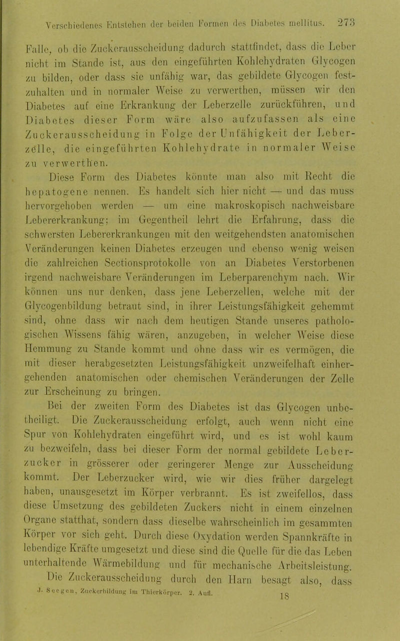 Falle, ob die Zuckerausscheidung dadurch stattfindet, dass die Leber nicht im Stande ist, aus den eingeführten Kohlehydraten Glycogcn zu bilden, oder dass sie unfähig war, das gebildete Glycogcn fest- zuhalten und in normaler Weise zu verwerthen, müssen wir den Diabetes auf eine Erkrankung der Leberzelle zurückführen, und Diabetes dieser Form wäre also aufzufassen als eine Zuckerausscheidung in Folge der Unfähigkeit der Leber- zölle, die eingeführten Kohlehydrate in normaler Weise zu verwerthen. Diese Form des Diabetes könnte man also mit Recht die hepatogene nennen. Es handelt sich hier nicht — und das muss hervorgehoben werden — um eine makroskopisch nachweisbare Lebererkrankung; im Gegentheil lehrt die Erfahrung, dass die schwersten Lebererkrankungen mit den weitgehendsten anatomischen Veränderungen keinen Diabetes erzeugen und ebenso wenig weisen die zahlreichen Sectionsprotokolle von an Diabetes Verstorbenen irgend nachweisbare Veränderungen im Leberparenchym nach. Wir können uns nur denken, dass jene Leberzellen, welche mit der Glycogenbildung betraut sind, in ihrer Leistungsfähigkeit gehemmt sind, ohne dass wir nach dem heutigen Stande unseres patholo- gischen Wissens fähig wären, anzugeben, in welcher Weise diese Hemmung zu Stande kommt und ohne dass wir es vermögen, die mit dieser herabgesetzten Leistungsfähigkeit unzweifelhaft einher- gehenden anatomischen oder chemischen Veränderungen der Zelle zur Erscheinung zu bringen. Bei der zweiten Form des Diabetes ist das Glycogcn unbe- thciligt. Die Zuckerausscheidung erfolgt, auch wenn nicht eine Spur von Kohlehydraten eingeführt wird, und es ist wohl kaum zu bezweifeln, dass bei dieser Form der normal gebildete Leber- zucker in grösserer oder geringerer Menge zur Ausscheidung kommt. Der Leberzucker wird, wie wir dies früher dargelegt haben, unausgesetzt im Körper verbrannt. Es ist zweifellos, dass diese Umsetzung des gebildeten Zuckers nicht in einem einzelnen Organe statthat, sondern dass dieselbe wahrscheinlich im gesammton Körper vor sich geht. Durch diese Oxydation werden Spannkräfte in lebendige Kräfte umgesetzt und diese sind die Quelle für die das Leben unterhaltende Wärmebildung und für mechanische Arbeitsleistung. Die Zuckerausscheidung durch den Harn besagt also, dass J. SecgOll, Zuckerbildung im Thierkörper. 2. Aufl. ,q