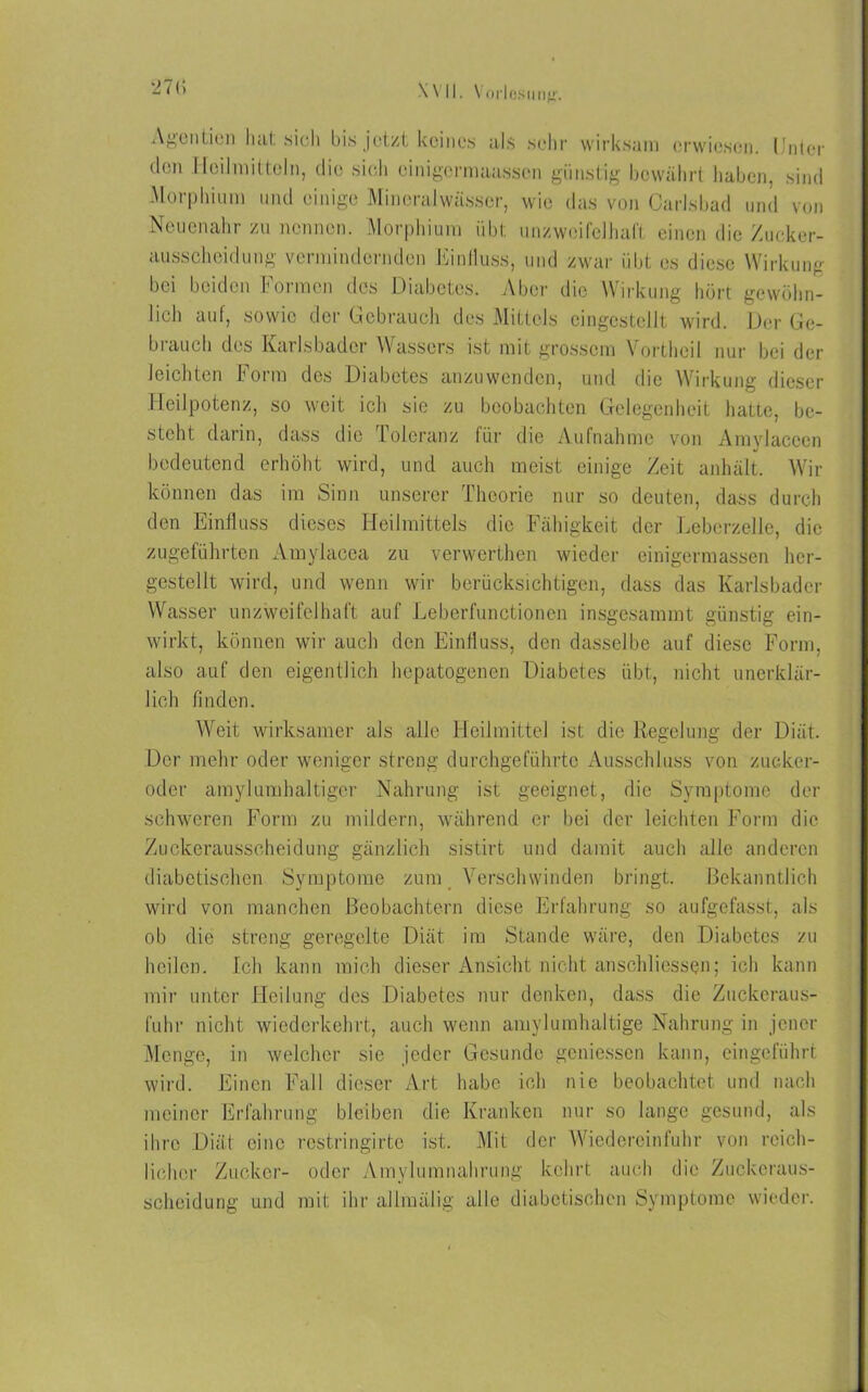 27(5 XVII. \ orlosung. Agentien hat sich bis jetzt keines als sehr wirksam erwiesen. Unter den Heilmitteln, die sich einigermaassen günstig bewährt haben, sind Morphium und einige Mineralwässer, wie das von Carlsbad und von Neuenahr zu nennen. Morphium übt unzweifelhaft einen die Zucker- ausscheidung vermindernden Einfluss, und zwar übt es diese Wirkung bei beiden Formen des Diabetes. Aber die Wirkung hört gewöhn- lich auf, sowie der Gebrauch des Mittels eingestellt wird. Der Ge- biauch des Karlsbader Wassers ist mit grossem Yortheil nur bei der leichten Form des Diabetes anzuwenden, und die Wirkung dieser Heilpotenz, so weit ich sie zu beobachten Gelegenheit hatte, be- steht darin, dass die Toleranz für die Aufnahme von Amylacecn bedeutend erhöht wird, und auch meist einige Zeit anhält. Wir können das im Sinn unserer Theorie nur so deuten, dass durch den Einfluss dieses Heilmittels die Fähigkeit der Leberzelle, die zugeführten Amylacea zu verwerthen wieder einigermassen her- gestellt wird, und wenn wir berücksichtigen, dass das Karlsbader Wasser unzweifelhaft auf Leberfunctionen insgesammt günstig ein- wirkt, können wir auch den Einfluss, den dasselbe auf diese Form, also auf den eigentlich hepatogenen Diabetes übt, nicht unerklär- lich finden. Weit wirksamer als alle Heilmittel ist die Regelung der Diät. Der mehr oder weniger streng durchgeführte Ausschluss von zueker- oder amylumhaltiger Nahrung ist geeignet, die Symptome der schweren Form zu mildern, während er bei der leichten Form die Zuckerausscheidung gänzlich sistirt und damit auch alle anderen diabetischen Symptome zum Verschwinden bringt. Bekanntlich wird von manchen Beobachtern diese Erfahrung so aufgefasst, als ob die streng geregelte Diät im Stande wäre, den Diabetes zu heilen. Ich kann mich dieser Ansicht nicht anschliesscn; ich kann mir unter Heilung des Diabetes nur denken, dass die Zuckeraus- fuhr nicht wiederkehrt, auch wenn amylumhaltige Nahrung in jener Menge, in welcher sie jeder Gesunde gemessen kann, eingeführt wird. Einen Fall dieser Art habe ich nie beobachtet und nach meiner Erfahrung bleiben die Kranken nur so lange gesund, als ihre Diät eine restringirte ist. Mit der Wiedereinfuhr von reich- licher Zucker- oder Amylumnahrung kehrt auch die Zuckeraus- scheidung und mit ihr allmälig alle diabetischen Symptome wieder.