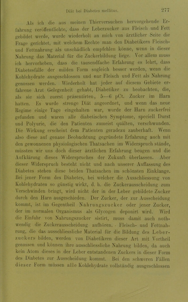 Als ich die aus meinen Thierversuchen hervorgehende Er- fahrung veröffentlichte, nass der Lcbcrzuckci aus f Jeist h und fett gebildet werde, wurde wiederholt an mich von ärztlicher Seite die Frage gerichtet, mit welchem Rechte man den Diabetikern h leisch- und Fettnahrung als unschädlich empfehlen könne, wenn in dieser Nahrung das Material für die Zuckerbildung liege. Vor allem muss ich hervorheben, dass die tausendfache Erfahrung es lehrt, dass Diabetesfälle der milden Form sogleich besser werden, wenn die Kohlehydrate ausgeschlossen und nur Fleisch und Fett als Nahrung genossen werden. Wiederholt hat jeder auf diesem Gebiete er- fahrene Arzt Gelegenheit gehabt, Diabetiker zu beobachten, die, als sie sich zuerst präsentirten, 5—6 pCt. Zucker im Harn hatten. Es wurde strenge Diät angeordnet, und wenn das neue Regime einige Tage eingehalten war, wurde der Harn zuckerfrei gefunden und waren alle diabetischen Symptome, speciell Durst und Polyurie, die den Patienten zumeist quälten, verschwunden. Die Wirkung erscheint dem Patienten geradezu zauberhaft. Wenn also diese auf genaue Beobachtung gegründete Erfahrung auch mit den gewonnenen physiologischen Thatsaehen im Widerspruch stände, müssten wir uns doch dieser ärztlichen Erfahrung beugen und die Aufklärung dieses Widerspruches der Zukunft überlassen. Aber dieser Widerspruch besteht nicht und nach unserer Auffassung des Diabetes stehen diese beiden Thatsaehen im schönsten Einklänge. Bei jener Form des Diabetes, bei welcher die Ausschliessung von Kohlehydraten so günstig wirkt, d. h. die Zuckerausscheidung zum Verschwinden bringt, wird nicht der in der Leber gebildete Zucker durch den Harn ausgeschieden. Der Zucker, der zur Ausscheidung kommt, ist im Gegentheil Nahrungszucker oder jener Zucker, der im normalen Organismus als Glycogcn deponirt wird. Wird die Einfuhr von Nahrungszucker sistirt, muss damit auch noth- wendig die Zuckerausscheidung aufhören. • Fleisch- und Fettnah- rung, die das ausschliessliche Material für die Bildung des Lcber- zuckers bilden, werden von Diabetikern dieser Art mit Vortheil genossen und können ihre ausschliessliche Nahrung bilden, da auch kein Atom dieses in der Leber entstandenen Zuckers in dieser Form des Diabetes zur Ausscheidung kommt. Bei den schweren Fällen dieser Form müssen alle Kohlehydrate vollständig ausgeschlossen