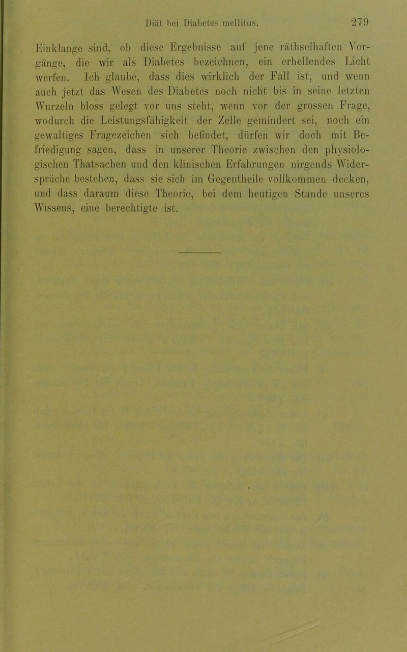 Einklänge sind, ob diese Ergebnisse auf jene räthsclhaften Vor- gänge, die wir als Diabetes bezeichnen, ein erhellendes Licht werfen. Ich glaube, dass dies wirklich der Fall ist, und wenn auch jetzt das Wesen des Diabetes noch nicht bis in seine letzten Wurzeln bloss gelegt vor uns steht, wenn vor der grossen Frage, wodurch die Leistungsfähigkeit der Zelle gemindert sei, noch ein gewaltiges Fragezeichen sich befindet, dürfen wir doch mit Be- friedigung sagen, dass in unserer Theorie zwischen den physiolo- gischen Thatsachen und den klinischen Erfahrungen nirgends Wider- sprüche bestehen, dass sie sich im Gfegentheile vollkommen decken, und dass daraum diese Theorie, bei dem heutigen Stande unseres Wissens, eine berechtigte ist.