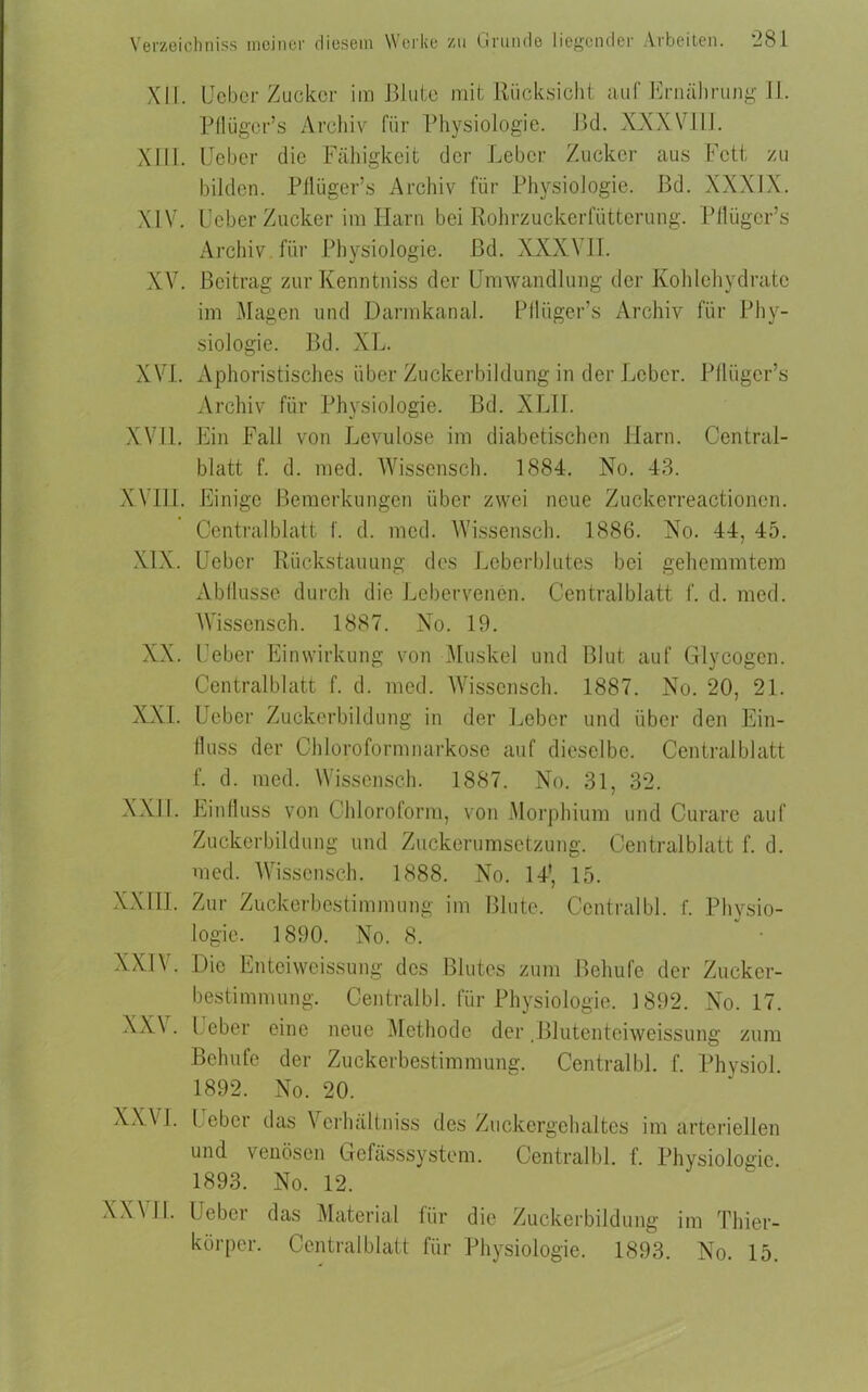 X1T. lieber Zucker im Blute mit Rücksicht auf Ernährung II. Pflügcr’s Archiv für Physiologie. Bei. XXXVIII. XIII. lieber die Fähigkeit der Leber Zucker aus Fett zu bilden. Pflüger’s Archiv für Physiologie. Bd. XXXIX. XIV. Leber Zucker im Harn bei Rohrzuckerfütterung. Pflügcr’s Archiv für Physiologie, ßd. XXX\ II. XV. Beitrag zurKenntniss der Umwandlung der Kohlehydrate im Magen und Darmkanal. Pflüger’s Archiv für Phy- siologie. Bd. XL. XVI. Aphoristisches über Zuckerbildung in der Leber. Pflügcr’s Archiv für Physiologie. Bd. XLII. XVII. Ein Fall von Levulose im diabetischen Harn. Central- blatt f. d. med. Wissensch. 1884. No. 43. XVIII. Einige Bemerkungen über zwei neue Zuckerreactionen. Centralblatt f. d. med. Wissensch. 1886. No. 44, 45. XIX. Uebcr Rückstauung des Leberblutes bei gehemmtem Abflüsse durch die Lebervenen. Centralblatt f. d. med. Wissensch. 1887. No. 19. XX. Leber Einwirkung von Muskel und Blut auf Glycogcn. Centralblatt f. d. med. Wissensch. 1887. No. 20, 21. XXL Leber Zuckerbildung in der Leber und über den Ein- fluss der Chloroform narkose auf dieselbe. Central bl att f. d. med. Wissensch. 1887. No. 31, 32. XXII. Einfluss von Chloroform, von Morphium und Curare auf Zuckerbildung und Zuckerumsetzung. Centralblatt f. d. med. Wissensch. 1888. No. 14', 15. XXIII. Zur Zuckerbestimmung im Blute. Centralbl. f. Physio- logie. 1890. No. 8. XXIV. XXV. XXVI. Die Enteiweissung des Blutes zum Behufe der Zucker- bestimmung. Centralbl. für Physiologie. 1892. No. 17. Leber eine neue Methode der .Blutentciweissung zum Behufe der Zuckerbestimmung. Centralbl. f. Physiol. 1892. No. 20. 1 ober das Vcrhältniss des Zuckergehaltes im arteriellen und venösen Gefässsystem. Centralbl. f. Physiologie. 1893. No. 12. XX\ II. Uebcr das Material für die Zuckerbildung im Thier- körper. Centralblatt für Physiologie. 1893. No. 15.