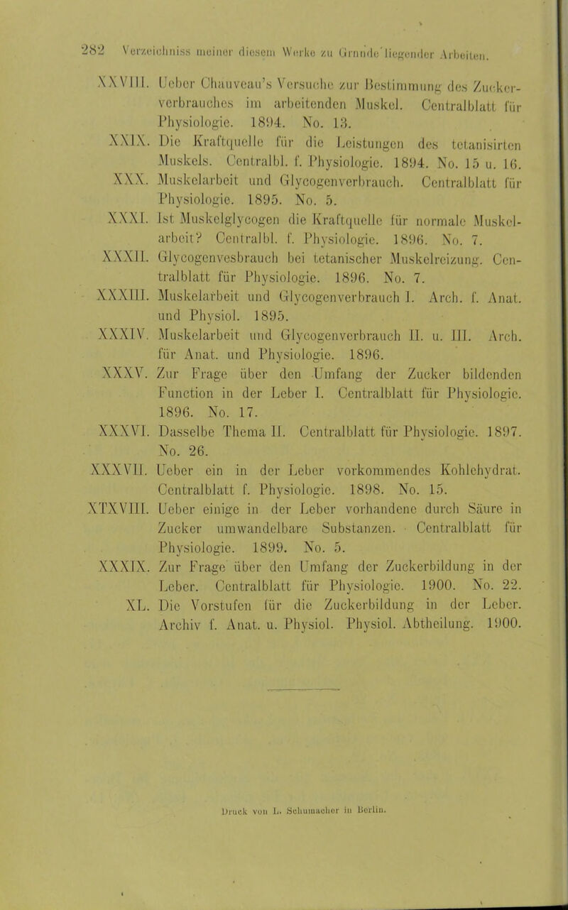 XXVIII. Heber Ohäuveau’s Versuche zur Bestimmung des Zuekor- verbrauches im arbeitenden Muskel. Centralblatt für Physiologie. 181)4. No. 18. XXIX. Die Kraftquelle für die Leistungen des tetanisirten Muskels. Central bl. f. Physiologie. 1894. No. 15 u. 16. XXX. Muskelarbeit und Glycogenverbrauch. Centralblatt für Physiologie. 1895. No. 5. XXXI. Ist Muskelglycogen die Kraftquelle für normale Muskel- arbeit? Central bl. f. Physiologie. 1896. No. 7. XXXII. Glycogenvesbrauch bei tetanischer Muskelreizung. Cen- tral blatt für Physiologie. 1896. No. 7. XXX111. Muskelarbeit und Glycogenverbrauch 1. Arch. f. Anat. und Physiol. 1895. XXXIV. Muskelarbeit und Glycogenverbrauch 11. u. III. Arch. für Anat. und Physiologie. 1896. XXXV. Zur Frage über den Umfang der Zucker bildenden Function in der Leber 1. Centralblatt für Physiologie. 1896. No. 17. XXXVI. Dasselbe Thema II. Centralblatt für Physiologie. 1897. No. 26. XXXVII. Ueber ein in der Leber vorkommendes Kohlehydrat. Central blatt f. Physiologie. 1898. No. 15. XTXVIII. Ueber einige in der Leber vorhandene durch Säure in Zucker umwandelbare Substanzen. Centralblatt für Physiologie. 1899. No. 5. XXXIX. Zur Frage über den Umfang der Zuckerbildung in der Leber. Ccntralblatt für Physiologie. 1900. No. 22. XL. Die Vorstufen für die Zuckerbildung in der Leber. Archiv f. Anat. u. Physiol. Physiol. Abtheilung. 1900. Druck von D. Sclmmaeher in berlin.