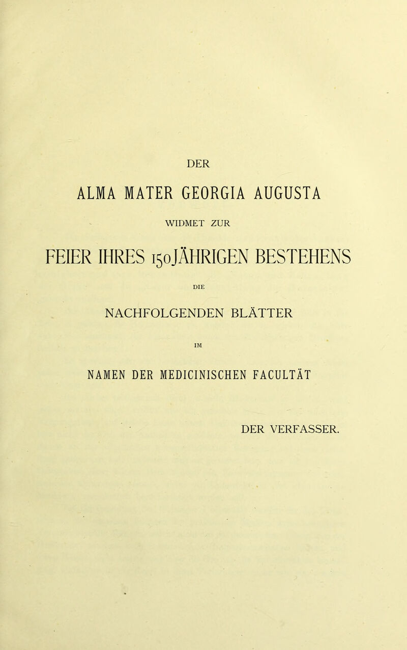 DER ALMA MATER GEORGIA AUGUSTA WIDMET ZUR FEIER IHRES 150JÄHRIGEN BESTEHENS DIE NACHFOLGENDEN BLÄTTER NAMEN DER MEDICINISCHEN FACULTÄT DER VERFASSER.