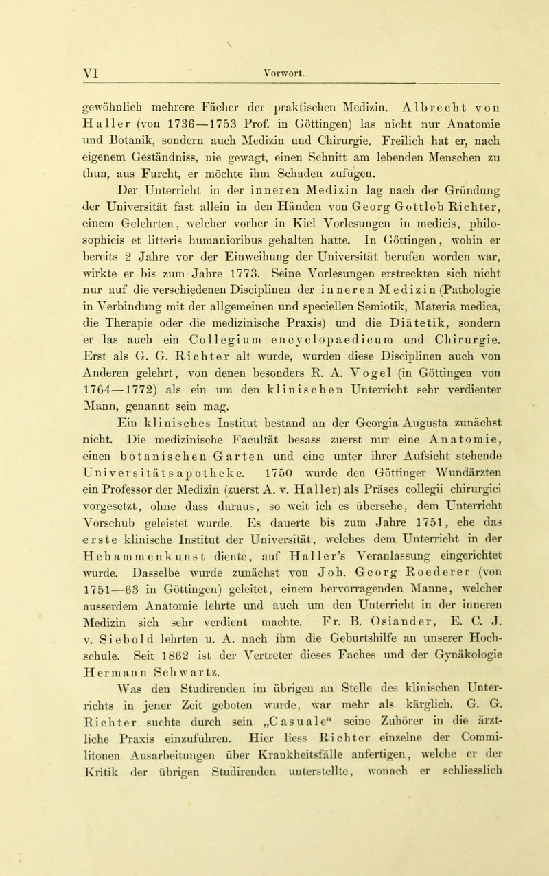 gewöhnlich mehrere Fächer der praktischen Medizin. Alb recht von Haller (von 1736 —1753 Prof, in Göttingen) las nicht nur Anatomie und Botanik, sondern auch hledizin und Chirurgie. Freilich hat er, nach eigenem Geständniss, nie gewagt, einen Schnitt am lebenden Menschen zu thun, aus Furcht, er möchte ihm Schaden zufügen. Der Unterricht in der inneren Medizin lag nach der Gründmig der Universität fast allein in den Händen von Georg Gottlob Richter, einem Gelehrten, welcher vorher in Kiel Vorlesungen in medicis, philo- sophicis et litteris humanioribus gehalten hatte. In Göttingen, wohin er bereits 2 Jahre vor der Einweihung der Universität berufen worden war, wirkte er bis zum Jahre 1773. Seine Vorlesungen erstreckten sich nicht nur auf die verschiedenen Disciplinen der inneren Medizin (Pathologie in Verbindung mit der allgemeinen und speciellen Semiotik, Materia medica, die Therapie oder die medizinische Praxis) und die Diätetik, sondern er las auch ein Collegium encyclopaedicum und Chirurgie. Erst als G. G. Richter alt wurde, wurden diese Disciplinen auch von Anderen gelehrt, von denen besonders R. A. Vogel (in Göttingen von 1764—1772) als ein um den klinischen Unterricht sehr verdienter Mann, genannt sein mag. Ein klinisches Institut bestand an der Georgia Augusta zunächst nicht. Die medizinische Facultät besass zuerst nur eine Anatomie, einen botanischen Garten und eine unter ihrer Aufsicht stehende Universitätsapotheke. 1750 wurde den Göttinger Wundärzten ein Professor der Äledizin (zuerst A. v. Haller) als Präses collegii chirurgici vorgesetzt, ohne dass daraus, so weit ich es übersehe, dem Unterricht Vorschub geleistet wurde. Es dauerte bis zum Jahre 1751, ehe das erste klinische Institut der Universität, welches dem Unterricht in der Hebammenkunst diente, auf Haller’s Veranlassung eingerichtet wurde. Dasselbe Avurde zunächst A’on Joh. Georg Roederer (von 1751—63 in Göttingen) geleitet, einem hervorragenden Manne, welcher ausserdem Anatomie lehrte und auch um den Unterricht in der inneren IMedizin sich sehr verdient machte. Fr. B. Osiander, E. C. J. V. Siebold lehrten u. A. nach ihm die Geburtshilfe au unserer Hoch- schule. Seit 1862 ist der Vertreter dieses Faches und der Gynäkologie Ilerraaun Schwartz. Was den Studirenden im übrigen an Stelle des klinischen Unter- richts in jener Zeit geboten Avurde, Avar mehr als kärglich. G. G. Richter suchte durch sein „Casuale“ seine Zuhörer in die ärzt- liche Praxis einzuführen. Hier liess Richter einzelne der Commi- litonen Ausarbeitungen über Krankheitsfälle anfertigen, AA'elche er der Kritik der übrigen Studirenden unterstellte, Avonach er schliesslich