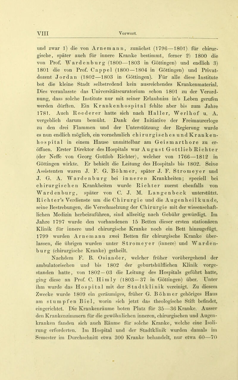 und zwar 1) die von Arnemann, zunächst (1796—1801) für chirur- gische, später auch für innere Kranke bestimmt, ferner 2) 1800 die von Prof. Wardenburg (1800—1803 in Göttingen) und endlich 3) 1801 die von Prof. Cappel (1800 — 1804 in Göttingen) und Privat- dozent Jordan (1802—1803 in Göttingen). Für alle diese Institute bot die kleine Stadt selbstredend kein ausreichendes Krankenmaterial. Dies veranlasste das Universitätscuratorium schon 1801 zu der Verord- nung, dass solche Institute nur mit seiner Erlaubniss in’s Leben gerufen werden dürften. Ein Kr ankenh osjiit al fehlte aber bis zum Jahre 1781. Auch Roederer hatte sich nach Haller, Werlhof u. A. vergeblich darum bemüht. Dank der Initiative der Freimaurerloge zu den drei Flammen und der Unterstützung der Regierung wurde es nun endlich möglich, ein vornehmlich chirurgisches undKranken- hospital in einem Hause unmittelbar am Geismarthore zu er- öffnen. Erster Direktor des Hospitals war August Gottlieb Richter (der Neffe von Georg Gottlob Richter), welcher von 1766—1812 in Göttingen wirkte. Er behielt die Leitung des Hospitals bis 1802. Seine Assistenten waren J. F. G. Böhmer, später J. F. Stromeyer und J. G. A. Wardenburg bei inneren Krankheiten; siDeciell bei chirurgischen Krankheiten wurde Richter zuerst ebenfalls von W a r d en b u r g, später von C. J. M. L a n g e n b e c k unterstützt. Ri chter’s Verdienste um die Chirurgie und die A ugen h e i 1 k u nd e, seine Bestrebungen, die Verschmelzung der Chirurgie mit der wissenschaft- lichen Medizin herbeizuführen, sind allseitig nach Gebühr gewürdigt. Im Jahre 1797 wurde den vorhandenen 15 Betten dieser ersten stationären Klinik für innere und chirurgische Kranke noch ein Bett hinzugefügt. 1799 wurden Arnemann zwei Betten für chirurgische Kranke über- lassen, die übrigen wurden unter Stromeyer (innerel und Warden- burg (chirurgische Kranke) getheilt. Nachdem F. B. Osiander, welcher früher vorübergehend der ambulatorischen und bis 1802 der geburtshülflichen Klinik vorge- standen hatte, von 1802 — 03 die Leitung des Hosjütals geführt hatte, ging diese an Prof. C. Hirn ly (1803 — 37 in Göttingen) über. Unter ihm wurde das Hospital mit der Stadtklinik vereinigt. Zu diesem Zwecke wurde 1809 ein geräumiges, früher G. Böhmer gehöriges Haus am stumpfen Biel, Avorin sich jetzt das theologische Stift befindet, eingerichtet. Die Krankenräume boten Platz für 35—36 Kranke. Ausser den Krankenzimmern für die geAVÖlinlichen inneren, chirurgischen und Augen- kranken fanden sich auch Räume für solche Kranke, Avelche eine Isoli- rung erforderten. Im Hospital und der Stadtklinik Avurden damals im Semester im Durchschnitt etAva 300 Kranke behandelt, nur etwa 60—70