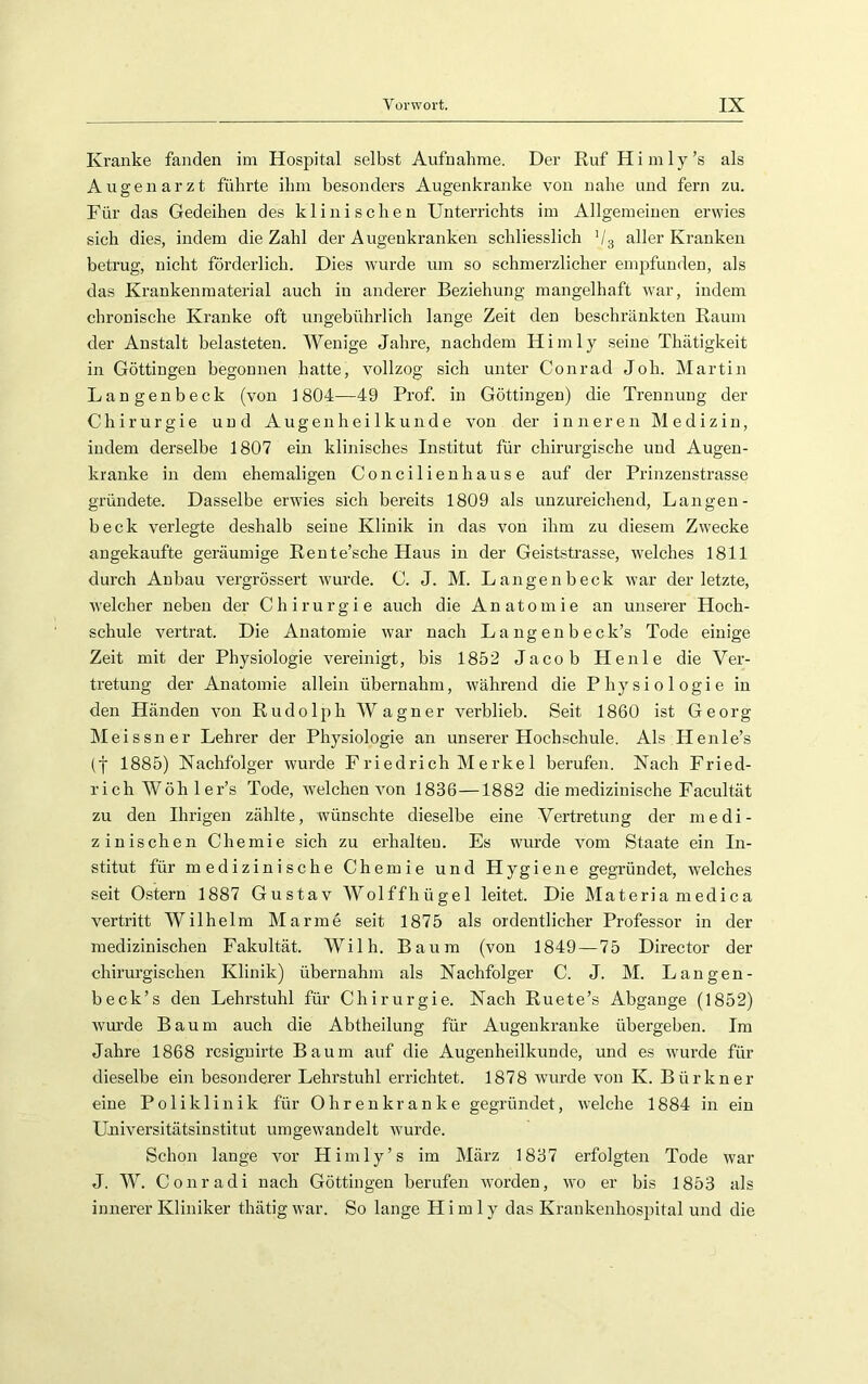 Kranke fanden im Hospital selbst Aufnahme. Der Ruf H i m 1 y ’s als Augenarzt führte ihm besonders Augenkranke von nahe und fern zu. Für das Gedeihen des klinischen Unterrichts im Allgemeinen erwies sich dies, indem die Zahl der Augenkranken schliesslich V3 aller Kranken betrug, nicht förderlich. Dies wurde um so schmerzlicher empfunden, als das Krankenmaterial auch in anderer Beziehung mangelhaft war, indem chronische Kranke oft ungebührlich lange Zeit den beschränkten Raum der Anstalt belasteten. Wenige Jahre, nachdem Hirn ly seine Thätigkeit in Göttiugen begonnen hatte, vollzog sich unter Conrad Joh. Martin Langenbeck (von 1804—49 Prof, in Göttingeu) die Trennung der Chirurgie und Augenheilkunde von der inneren Medizin, indem derselbe 1807 ein klinisches Institut für chirurgische und Augen- kranke in dem ehemaligen Concilienhause auf der Prinzenstrasse gründete. Dasselbe erwies sich bereits 1809 als unzureicliend, Langen- beck verlegte deshalb seine Klinik in das von ihm zu diesem Zwecke angekaufte geräumige Rente’sche Haus in der Geiststrasse, welches 1811 durch Anbau vergrössert wurde. C. J. M. Langenbeck war der letzte, welcher neben der Chirurgie auch die Anatomie an unserer Hoch- schule vertrat. Die Anatomie war nach Langenbeck’s Tode einige Zeit mit der Physiologie vereinigt, bis 1852 Jacob Heule die Ver- tretung der Anatomie allein übernahm, während die Physiologie in den Händen von Rudolph Wagner verblieb. Seit 1860 ist Georg Meissner Lehrer der Physiologie an unserer Hochschule. Als Henle’s (y 1885) Nachfolger wurde Friedrich Merkel berufen. Nach Fried- rich Wöh 1 er’s Tode, welchen von 1836—1882 die medizinische Facultät zu den Ihrigen zählte, wünschte dieselbe eine Vertretung der medi- zinischen Chemie sich zu erhalten. Es wurde vom Staate ein In- stitut für medizinische Chemie und Hygiene gegründet, welches seit Ostern 1887 Gustav Wolffhügel leitet. Die Materia medica vertritt Wilhelm Manne seit 1875 als ordentlicher Professor in der medizinischen Fakultät. Wilh. Baum (von 1849—75 Director der chirurgischen Klinik) übernahm als Nachfolger C. J. M. Langen- beck’s den Lehrstuhl für Chirurgie. Nach Ruete’s Abgänge (1852) wurde Baum auch die Abtheilung für Augenkrauke übergeben. Im Jahre 1868 resignirte Baum auf die Augenheilkunde, und es wurde für dieselbe ein besonderer Lehrstuhl errichtet. 1878 wurde von K. Bür kn er eine Poliklinik für Ohrenkranke gegründet, welche 1884 in ein Uaiiversitätsinstitut umgewandelt wurde. Schon lange vor Himly’s im März 1837 erfolgten Tode war J. W. Conradi nach Göttingen berufen worden, wo er bis 1853 als innerer Kliniker thätig war. So lange H i m 1 y das Krankenhospital und die
