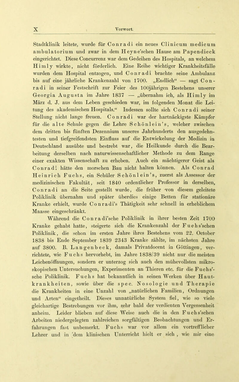 Stadtklinik leitete, wurde für Conradi ein neues Clinicum medicum ambulatorium und zwar in dem Heyne’schen Hause am Papendieck eingerichtet. Diese Concurrenz war dem Gedeihen des Hospitals, an welchem H imly wirkte, nicht förderlich. Eine Reihe wuchtiger Krankheitsfälle wurden dem Hospital entzogen, und Conradi brachte seine Ambulanz bis auf eine jährliche Krankenzahl von 1700. „Endlich“ — sagt Con- radi in seiner Festschrift zur Feier des 100jährigen Bestehens unserer Georgia Augusta im Jahre 1837 — „übernahm ich, als Himly im März d. J. aus dem Leben geschieden war, im folgenden Monat die Lei- tung des akademischen Hospitals.“ Indessen sollte sich Conradi seiner Stellung nicht lange freuen. Conradi war der hartnäckigste Kämpfer für die alte Schule gegen die Lehre S c h ö n 1 e i n ’ s, welcher zwischen dem dritten bis fünften Dezennium unseres Jahrhunderts den ausgedehn- testen und tiefgreifendsten Einfluss auf die Entwickelung der Medizin in Deutschland ausübte und bestrebt war, die Heilkunde durch die Bear- beitung derselben nach naturwissenschaftlicher Methode zu dem Range einer exakten Wissenschaft zu erheben. Auch ein mächtigerer Geist als Conradi hätte den morschen Bau nicht halten können. Als Conrad Heinrich Fuchs, ein Schüler Schönlein’s, zuerst als Assessor der medizinischen Fakultät, seit 1840 ordentlicher Professor in derselben, Conradi an die Seite gestellt wurde, die früher -von diesem geleitete Poliklinik übernahm und später überdies einige Betten für stationäre Kranke erhielt, wurde Conradi’s Thätigkeit sehr schnell in erheblichem Maasse eingeschränkt. Während die Conradi’sche Poliklinik in ihrer be.sten Zeit 1700 Kranke gehabt hatte, steigerte sich die Krankenzahl der Fuchs’schen Poliklinik, die schon im ersten Jahre ihres Bestehens vom 22. October 1838 bis Ende September 1839 2343 Kranke zählte, im nächsten Jahre auf 3800. B. Langenbeck, damals Privatdocent in Göttingen, ver- richtete, wie Fuchs hervorhebt, im Jahre 1838/39 nicht nur die meisten Leichenöffnungen, sondern er unterzog sich auch den mühevollsten mikro- skopischen Untersuchungen, Experimenten an Thieren etc. für die Fuchs’- sche Poliklinik. Fuchs hat bekanntlich in seinen Werken über Haut- krankheiten, sowie über die spec. Nosologie und Therapie die Krankheiten in eine Unzahl von „natürlichen Familien, Ordnungen und Arten“ eingetheilt. Dieses unnatürliche System fiel, wie so viele gleichartige Bestrebungen vor ihm, sehr bald der verdienten Vergessenheit anheim. Leider blieben auf diese Weise auch die in den Fuchs’schen Arbeiten niedergelegten zahlreichen sorgfältigen Beobachtungen und Er- fahrungen fast unbemerkt. Fuchs war vor allem ein vortrefflicher Lehrer und in 'dem klinischen Unterricht hielt er sich , wie mir eine