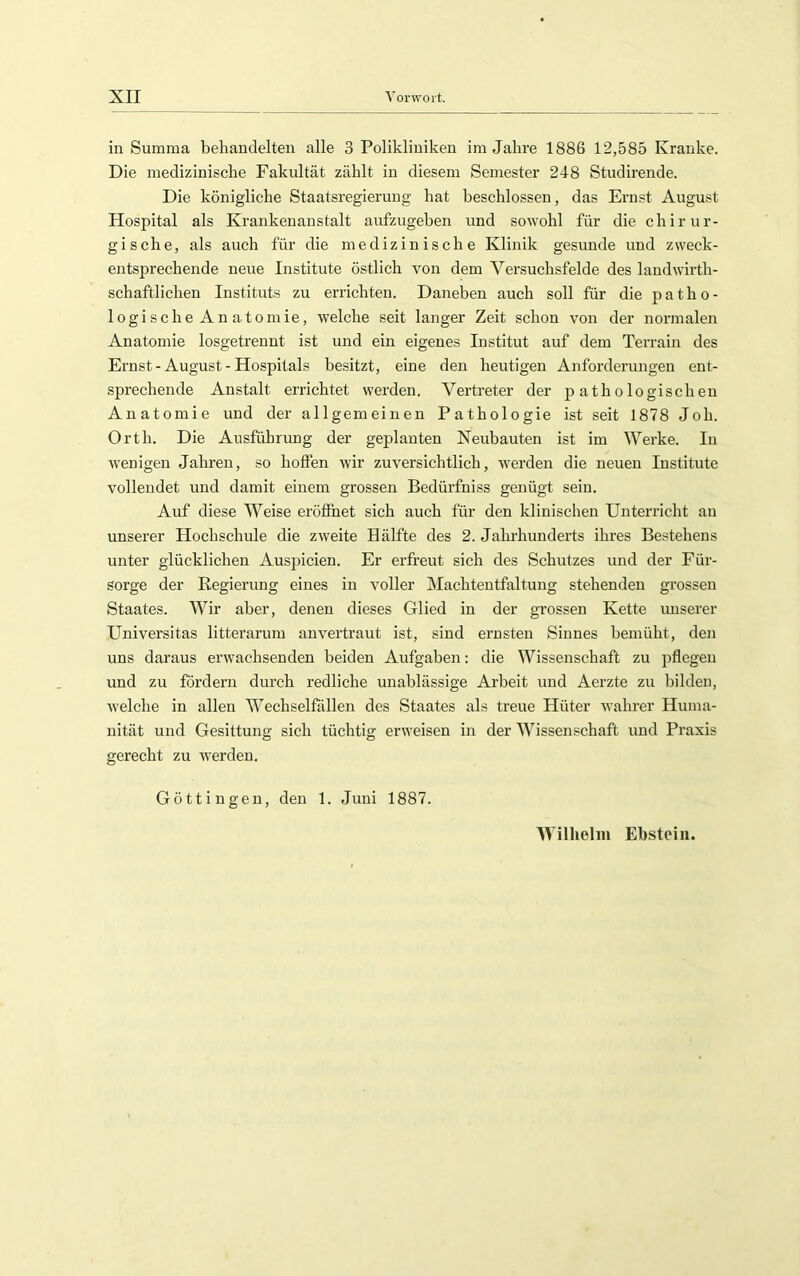 in Summa behandelten alle 3 Polikliniken im Jahre 1886 12,585 Kranke. Die medizinische Fakultät zählt in diesem Semester 248 Studirende. Die königliche Staatsregieruug hat beschlossen, das Ernst August Hospital als Krankenanstalt aufzugeben und sowohl für die chirur- gische, als auch für die medizinische Klinik gesunde und zweck- entsprechende neue Institute östlich von dem Versuchsfelde des laudwirth- schaftlichen Instituts zu errichten. Daneben auch soll für die patho- logische Anatomie, welche seit langer Zeit schon von der normalen Anatomie losgetrennt ist und ein eigenes Institut auf dem Terrain des Ernst - August - Hospitals besitzt, eine den heutigen Anforderungen ent- sprechende Anstalt errichtet werden. Vertreter der pathologischen Anatomie und der allgemeinen Pathologie ist seit 1878 Joh. Orth. Die Ausführung der geplanten Neubauten ist im Werke. In wenigen Jahren, so hofien wir zuversichtlich, werden die neuen Institute vollendet und damit einem grossen Bedürfniss genügt sein. Auf diese Weise eröffnet sich auch für den klinischen Unterricht an unserer Hochschule die zweite Hälfte des 2. Jahrhunderts ihres Bestehens unter glücklichen Auspicien. Er erfreut sich des Schutzes und der Für- sorge der Regierung eines in voller Machtentfaltung stehenden grossen Staates. Wir aber, denen dieses Glied in der grossen Kette unserer Universitas litterarum anvertraut ist, sind ernsten Sinnes bemüht, den uns daraus erwachsenden beiden Aufgaben: die Wissenschaft zu pflegen und zu fordern durch redliche unablässige Arbeit und Aerzte zu bilden, welche in allen Wechselfällen des Staates als treue Hüter wahrer Huma- nität und Gesittung sich tüchtig erweisen in der Wissenschaft und Praxis gerecht zu werden. Güttingen, den 1. Juni 1887. Wilhelm Ebstein.