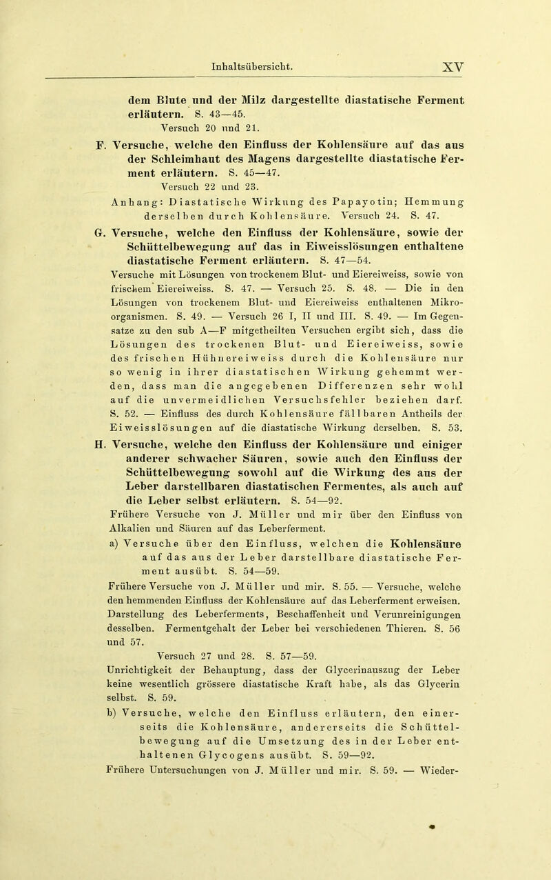 dem Blute und der Milz dargestellte diastatisclie Ferment erläutern. S. 43—45. Versuch 20 und 21. F. Versuche, welche den Einfluss der Kohlensäure auf das aus der Schleimhaut des Magens dargestellte diastatische Fer- ment erläutern. S. 45—47. Versuch 22 und 23. Anhang: Diastatische Wirkung des Papayotin; Hemmung derselben durch Kohlensäure. Versuch 24. S. 47. G. Versuche, welche den Einfluss der Kohlensäure, sowie der Schiittelbewegung auf das in Eiweisslösnngen enthaltene diastatische Ferment erläutern. S. 47—54. Versuche mit Lösungen von trockenem Blut- und Eiereiweiss, sowie von frischem Eiereiweiss. S. 47. — Versuch 25. S. 48. — Die in den Lösungen von trockenem Blut- und Eiereiweiss enthaltenen Mikro- organismen. S. 49. — Versuch 26 I, II und III. S. 49. — Im Gegen- .satze zu den sub A—F mitgetheilten Versuchen ergibt sich, dass die Lösungen des trockenen Blut- und Eiereiweiss, sowie des frischen Hü h n ere i w e is s durch die Kohlensäure nur so wenig in ihrer diastatisch en Wirkung gehemmt wer- den, dass man die angegebenen Differenzen sehr wohl auf die unvermeidlichen Versuchsfehler beziehen darf. S. 52. — Einfluss des durch Kohlensäure fällbaren Antheils der Eiweisslösungen auf die diastatische Wirkung derselben. S. 53. H. Versuche, welche den Einfluss der Kohlensäure und einiger anderer schwacher Säuren, sowie auch den Einfluss der Schüttelbewegung sowohl auf die Wirkung des aus der Leber darstellbaren diastatischen Fermentes, als auch auf die Leber selbst erläutern. S. 54—92. Frühere Versuche von J. Müller und mir über den Einfluss von Alkalien und Säuren auf das Leberferment. a) Versuche über den Einfluss, welchen die Kohlensäure auf das aus der Leber darstellbare diastatische Fer- ment ausübt. S. 54—-59. Frühere Versuche von J. Müller und mir. S. 55. — Versuche, welche den hemmenden Einfluss der Kohlensäure auf das Leberferment erweisen. Darstellung des Leberferments, Beschafienheit und Verunreinigungen desselben. Fermentgehalt der Leber bei verschiedenen Thieren. S. 56 und 57. Versuch 27 und 28. S. 57—59. Unrichtigkeit der Behauptung, dass der Glycerinauszug der Leber keine wesentlich grössere diastatische Kraft habe, als das Glycerin selbst. S. 59. b) Versuche, welche den Einfluss erläutern, den einer- seits die Kohlensäure, andererseits die Schüttel- bewegung auf die Umsetzung des in der Leber ent- haltenen Glycogens aus übt. S. 59—92. Frühere Untersuchungen von J. Müller und mir. S. 59. — Wieder-