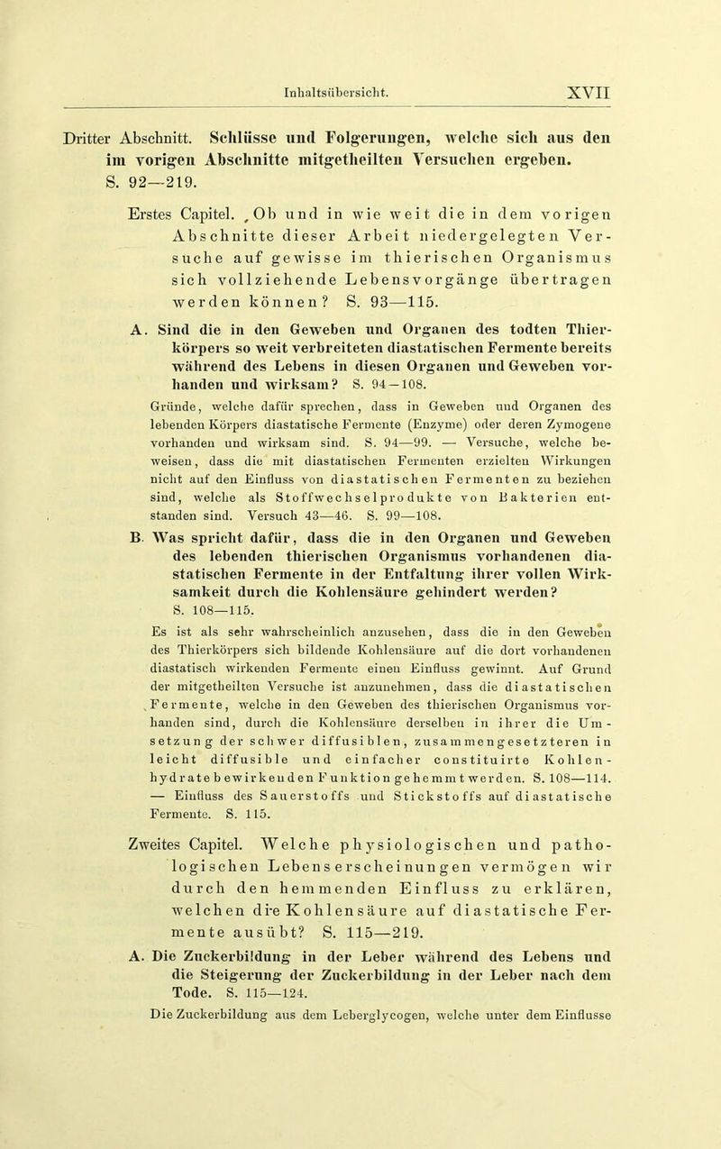 Dritter Abschnitt. Schlüsse und Folgerungen, welche sich aus den im vorigen Abschnitte mitgetheilten Yersucheii ergehen. S. 92—219. Erstes Capitel. ,0b und in wie weit die in dem vorigen Abschnitte dieser Arbeit niedergelegten Ver- suche auf gewisse im thierischen Organismus sich vollziehende Lebensvorgänge übertragen werden können? S. 93—115. A. Sind die in den Geweben und Organen des todten Thier- körpers so weit verbreiteten diastatischen Fermente bereits während des Lebens in diesen Organen und Geweben vor- handen und wirksam? S. 94 — 108. Gründe, welche dafür sprechen, dass in Geweben und Organen des lebenden Körpers diastatische Fermente (Enzyme) oder deren Zymogene vorhanden und wirksam sind. S. 94—99. — Versuche, welche be- weisen , dass die mit diastatischen Fermenten erzielten Wirkungen nicht auf den Einfluss von diastatischen Fermenten zu beziehen sind, welche als Stoffwechselprodukte von Bakterien ent- standen sind. Versuch 43—46. S. 99—108. B. Was spricht dafür, dass die in den Organen und Geweben des lebenden thierischen Organismus vorhandenen dia- statischen Fermente in der Entfaltung ihrer vollen Wirk- samkeit durch die Kohlensäure gehindert werden? S. 108—115. Es ist als sehr wahrscheinlich anzusehen, dass die in den Geweben des Thierkörpers sich bildende Kohlensäure auf die dort vorhandeneu diastatisch wirkenden Fermente einen Einfluss gewinnt. Auf Grund der mitgetheilten Versuche ist auzunehinen, dass die diastatischen .Fermente, welche in den Geweben des thierischen Organismus vor- handen sind, durch die Kohlensäure derselben in ihrer die Um- setzung der schwer diffusiblen, zusammengesetzteren in leicht diffusible und einfacher constituirte Kohlen- hydratebewirkeuden Funktion gehemmt werden. S. 108—114. — Einfluss des Sauerstoffs und Stickstoffs auf di ast at isch e Fermente. S. 115. Zweites Capitel. Welche physiologischen und patho- logischen Lebens erscheinungen vermögen wir durch den hemmenden Einfluss zu erklären, welchen dre Kohlensäure auf diastatische Fer- mente ausübt? S. 115—219. A. Die Znckerbildung in der Leber während des Lebens und die Steigerung der Znckerbildung in der Leber nach dem Tode. S. 115—124. Die Zuckerbildung aus dem Leberglycogen, welche unter dem Einflüsse