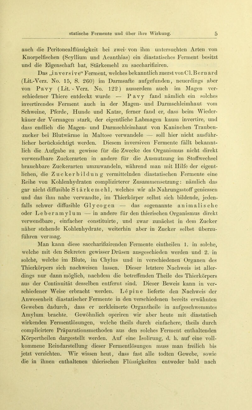 auch die Peritonealflüssigkeit bei zwei- von ihm mitersuchten Arten von Knorpelfischen (Scyllium und Acanthias) ein diastatisches Ferment besitzt und die Eigenschaft hat, Stärkemehl zu saccharifiziren. Das „i 11V e r s i V e“ Ferment, welches bekanntlich zuerst von Cl.Bernard (Lit.-Verz. No. 15, S. 260) im Darmsafte aufgefunden, neuerdings aber von Pavy (Lit.-Verz. No. 122) ausserdem auch im Magen ver- schiedener Thiere entdeckt wurde — Pavy fand nämlich ein solches invertirendes Ferment auch in der Magen- und Darmschleimhaut vom Schweine, Pferde, Hunde und Katze, ferner fand er, dass beim Wieder- käuer der Vormagen stark, der eigentliche Labmagen kaum invertire, und dass endlich die Magen- und Darm Schleimhaut von Kaninchen Trauben- zucker bei Blutwärme in Maltose verwandele — soll hier nicht ausführ- licher berücksichtigt werden. Diesem inversiven Fermente fällt bekannt- lich die Aufgabe zu, gewisse für die Zwecke des Organismus nicht direkt verwendbare Zuckerarten in andere für die Ausnutzung im Stoffwechsel brauchbare Zuckerarten umzuwandeln, während man mit Hilfe der eigent- lichen, die Zuckerbildun g vermittelnden diastatischen Fermente eine Reihe von Kohlenhydraten complizirterer Zusammensetzung: nämlich das gar nicht diffusible S tärkemehl, welches wir als Nahrungsstoff geniessen und das ihm nahe verwandte, im Thierkörper selbst sich bildende, jeden- falls schwer diffusible Glycogen — das sogenannte animalische oder Leberamylum —in andere für den thierischen Organismus direkt verwendbare, einfacher constituirte, und zwar zunächst in dem Zucker näher stehende Kohlenhydrate, weiterhin aber in Zucker selbst überzu- führen vermag. Man kann diese saccharifizirenden Fermente eintheilen 1. in solche, welche mit den Sekreten gewisser Drüsen ausgeschieden werden und 2. in solche, welche im Blute, im Chylus und in verschiedenen Organen des Thierkörpers sich nachweisen lassen. Dieser letztere Nachweis ist aller- dings nur dann möglich, nachdem die betreffenden Theile des Thierkörpers aus der Continuität desselben entfernt sind. Dieser Beweis kann in ver- schiedener Weise erbracht werden. Lepine lieferte den Nachweis der Anwesenheit diastatischer Fermente in den verschiedenen bereits erwähnten Geweben dadurch, dass er zerkleinerte Organtheile in aufgeschwemmtes Amylum. brachte. Gewöhnlich operiren wir aber heute mit diastatisch wirkenden Fermentlösungen, welche theils durch einfachere, theils durch complicirtere Präparationsmethoden aus den solches Ferment enthaltenden Körpertheilen dargestellt werden. Auf eine Isolirung, d. h. auf eine voll- kommene Reindarstellung dieser Fermentlösungeu muss man freilich bis jetzt verzichten. Wir wissen heut, dass fast alle todten Gewebe, sowie die in ihnen enthaltenen thierischen Flüssigkeiten entweder bald nach