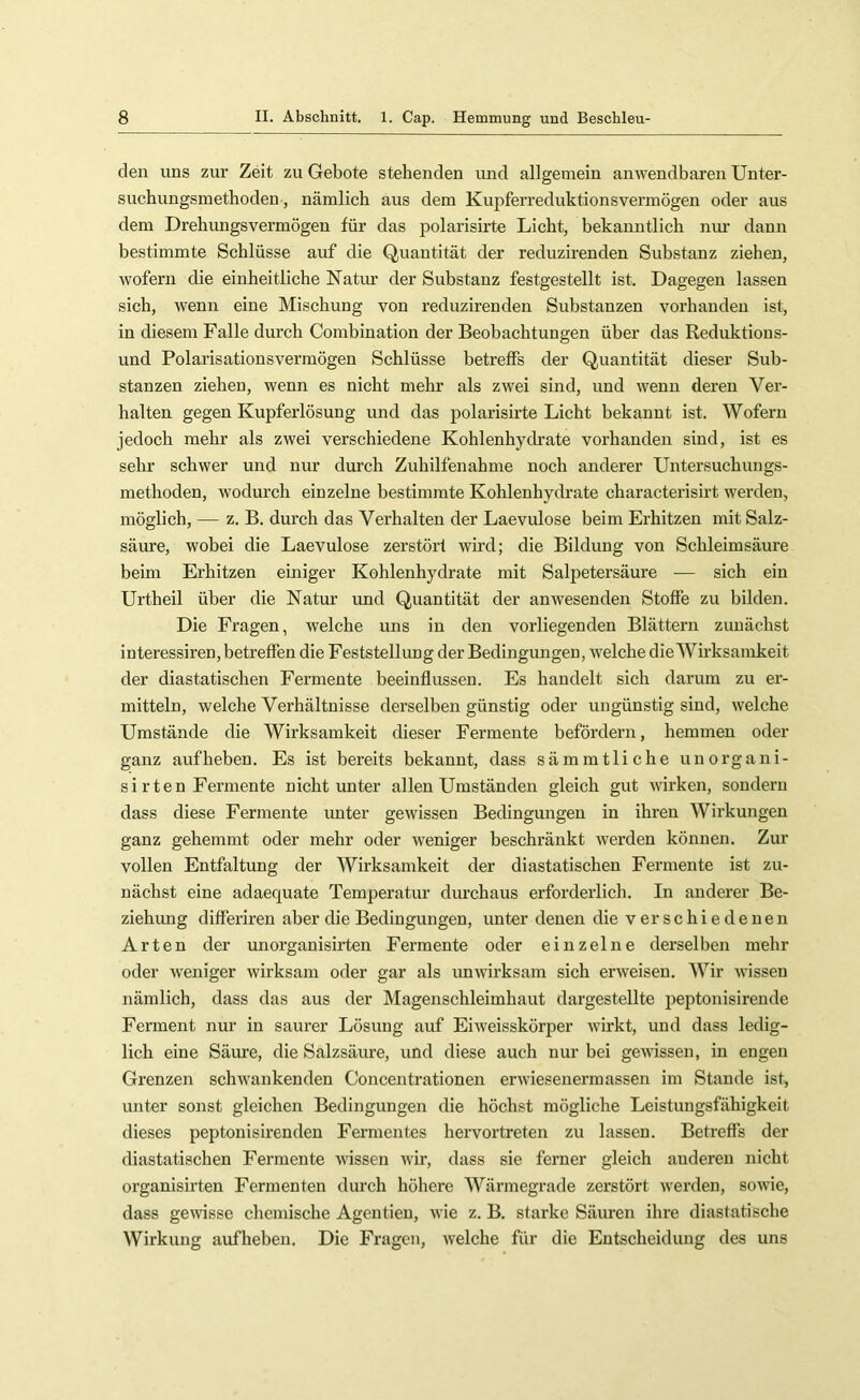 den uns zur Zeit zu Gebote stehenden imd allgemein anwendbaren Unter- suchungsmethoden , nämlich aus dem Kupferreduktionsvermögen oder aus dem Drehungsvermögen für das polarisirte Licht, bekanntlich nur dann bestimmte Schlüsse auf die Quantität der reduzirenden Substanz ziehen, wofern die einheitliche Natur der Substanz festgestellt ist. Dagegen lassen sich, wenn eine Mischung von reduzirenden Substanzen vorhanden ist, in diesem Falle durch Combination der Beobachtungen über das Reduktions- und Polarisationsvermögen Schlüsse betreffs der Quantität dieser Sub- stanzen ziehen, wenn es nicht mehr als zwei sind, und wenn deren Ver- halten gegen Kupferlösung und das polarisirte Licht bekannt ist. Wofern jedoch mehr als zwei verschiedene Kohlenhydrate vorhanden sind, ist es sehr schwer und nur durch Zuhilfenahme noch anderer Untersuchungs- methoden, Avodurch einzelne bestimmte Kohlenhydrate characterisirt Averden, möglich, — z. B. durch das Verhalten der Laevulose beim Erhitzen mit Salz- säure, wobei die Laevulose zerstört Avird; die Bildung von Schleimsäure beim Erhitzen einiger Kohlenhydrate mit Salpetersäure — sich ein Urtheil über die Natur und Quantität der anAvesenden Stoffe zu bilden. Die Fragen, welche uns in den vorliegenden Blättern zunächst interessiren, betreffen die Feststellung der Bedingungen, AA'elche die Wirksamkeit der diastatischen Fermente beeinflussen. Es handelt sich darum zu er- mitteln, welche Verhältnisse derselben günstig oder ungünstig sind, Avelche Umstände die Wirksamkeit dieser Fermente befördern, hemmen oder ganz auf heben. Es ist bereits bekannt, dass sämmtliche unorgani- si rten Fermente nicht unter allen Umständen gleich gut Avirken, sondern dass diese Fermente unter geAvissen Bedingungen in ihren Wirkungen ganz gehemmt oder mehr oder Aveniger beschränkt Averden können. Zur vollen Entfaltung der Wirksamkeit der diastatischen Fermente ist zu- nächst eine adaequate Temperatur durchaus erforderlich. In anderer Be- ziehimg differiren aber die Bedingungen, unter denen die verschiedenen Arten der unorganisirten Fermente oder einzelne derselben mehr oder Aveniger Avirksam oder gar als unAvirksam sich erAveisen. Wir Avissen nämlich, dass das aus der Magenschleimhaut dargestellte peptonisirende Ferment nur in saurer Lösung auf Ehveisskörper Avirkt, und dass ledig- lich eine Säiure, die Salzsäure, und diese auch nur bei geAAÜssen, in engen Grenzen scliAvankenden Concentrationen erAviesenermassen im Stande ist, unter sonst gleichen Bedingungen die höchst mögliche Leistungsfähigkeit dieses peptonisirenden Fermentes heiwortreten zu lassen. Betreffs der diastatischen Fermente A\dssen Avir, dass sie ferner gleich anderen nicht organisirten Fermenten durch höhere Wärmegrade zerstört Averden, soAvie, dass geAvisse chemische Agentien, AA’ie z. B. starke Säuren ihre diastatische Wirkung aufhebeu. Die Fragen, Avelche für die Entscheidung des uns