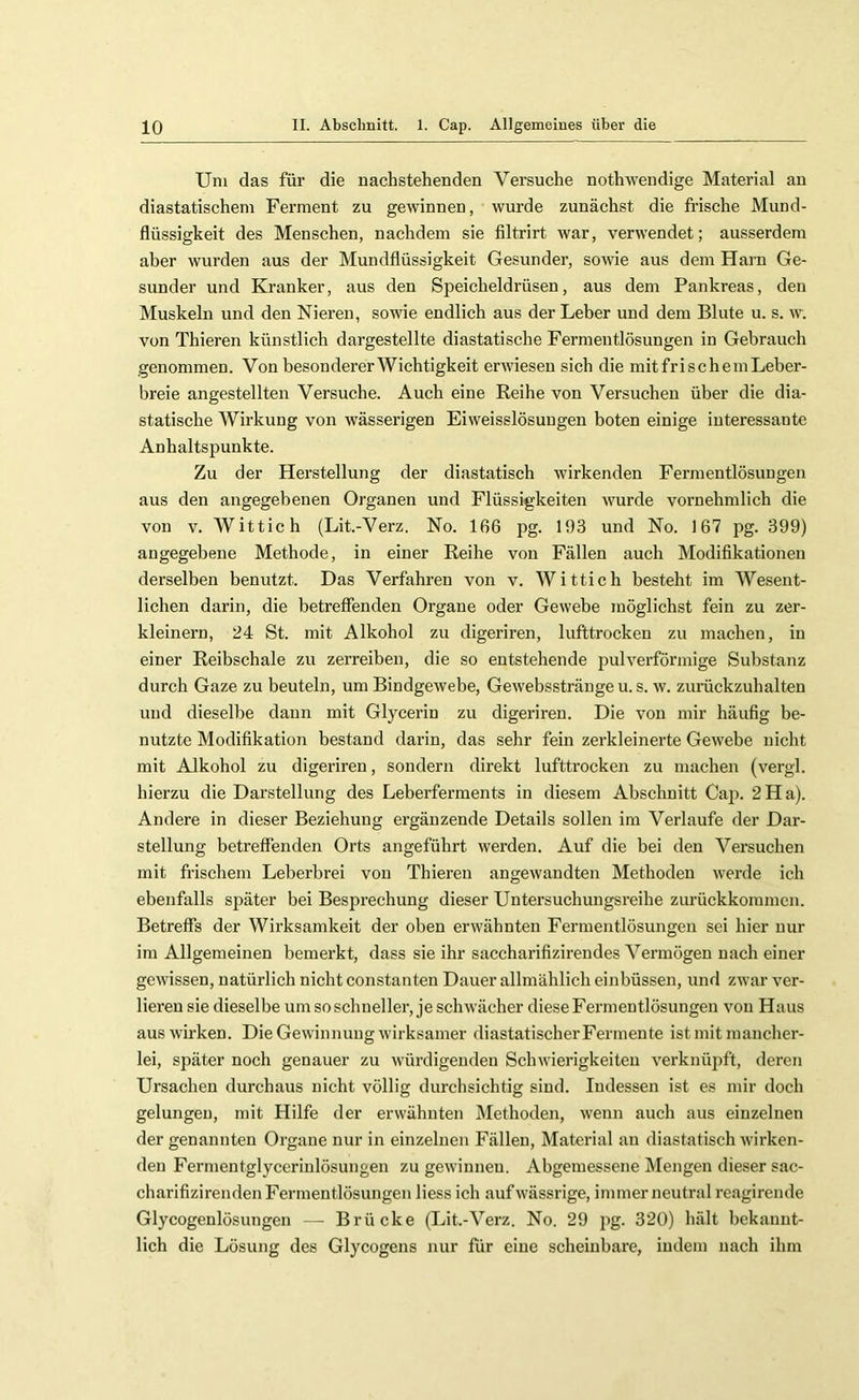 Uni das für die nachstehenden Versuche nothwendige Material an diastatischem Ferment zu gewinnen, wurde zunächst die frische Mund- flüssigkeit des Menschen, nachdem sie filtrirt war, verwendet; ausserdem aber wurden aus der Mundflüssigkeit Gesunder, sowie aus dem Harn Ge- sunder und Kranker, aus den Speicheldrüsen, aus dem Pankreas, den Muskeln und den Nieren, sowie endlich aus der Leber und dem Blute u. s. w. von Thieren künstlich dargestellte diastatische Fermentlösungen in Gebrauch genommen. Von besondererWichtigkeit erwiesen sich die mitfrischemLeber- breie angestellten Versuche. Auch eine Reihe von Versuchen über die dia- statische Wirkung von wässerigen Eiweisslösungen boten einige interessante Anhaltspunkte. Zu der Herstellung der diastatisch wirkenden Fermentlösungen aus den angegebenen Organen und Flüssigkeiten wurde vornehmlich die von V. Wittich (Lit.-Verz. No. 166 pg. 193 und No. 167 pg. 399) angegebene Methode, in einer Reihe von Fällen auch Modifikationen derselben benutzt. Das Verfahren von v. Wittich besteht im Wesent- lichen darin, die betreffenden Organe oder Gewebe möglichst fein zu zer- kleinern, 24 St. mit Alkohol zu digeriren, lufttrocken zu machen, in einer Reibschale zu zerreiben, die so entstehende pulverförmige Substanz durch Gaze zu beuteln, um BindgeAvebe, Gewebsstränge u. s. w. zuräckzuhalten und dieselbe dann mit Glycerin zu digeriren. Die von mir häufig be- nutzte Modifikation bestand dai'in, das sehr fein zerkleinerte Gewebe nicht mit Alkohol zu digeriren, sondern direkt lufttrocken zu machen (vergl. hierzu die Darstellung des Leberferments in diesem Abschnitt Cap. 2Ha). Andere in dieser Beziehung ergänzende Details sollen im Verlaufe der Dar- stellung betreffenden Orts angeführt werden. Auf die bei den Versuchen mit frischem Leberbrei von Thieren angewandten Methoden Averde ich ebenfalls später bei Besprechung dieser Untersuchungsreihe zurückkommen. Betreffs der Wirksamkeit der oben erAvähnten Fermentlösungen sei hier nur im Allgemeinen bemerkt, dass sie ihr saccharifizirendes Vermögen nach einer gCAvissen, natürlich nicht constanten Dauer allmählich einbüssen, und zwar ver- lieren sie dieselbe um so schneller, je schwächer diese Fermentlösungen a'Ou Haus ausAvirken. DieGeA\4nnuugA\ürksamer diastatischerFermente ist mit mancher- lei, später noch genauer zu Avürdigendeu Sclnvierigkeiteu A'erknüpft, deren Ursachen durchaus nicht völlig durchsichtig sind. Indessen ist es mir doch gelungen, mit Hilfe der erwähnten Methoden, Avenn auch aus einzelnen der genannten Organe nur in einzelnen Fällen, Material an diastatisch Avirken- den Fermentglyccrinlösungen zu geAvinnen. Abgemessene Mengen dieser sac- charifizirenden Fermentlösungen Hess ich auf Avässrige, immer neutral reagirende Glycogenlösungen — Brücke (Lit.-Verz. No. 29 pg. 320) hält hckannt- lich die Lösung des Glycogens nur für eine scheinbare, indem nach ihm