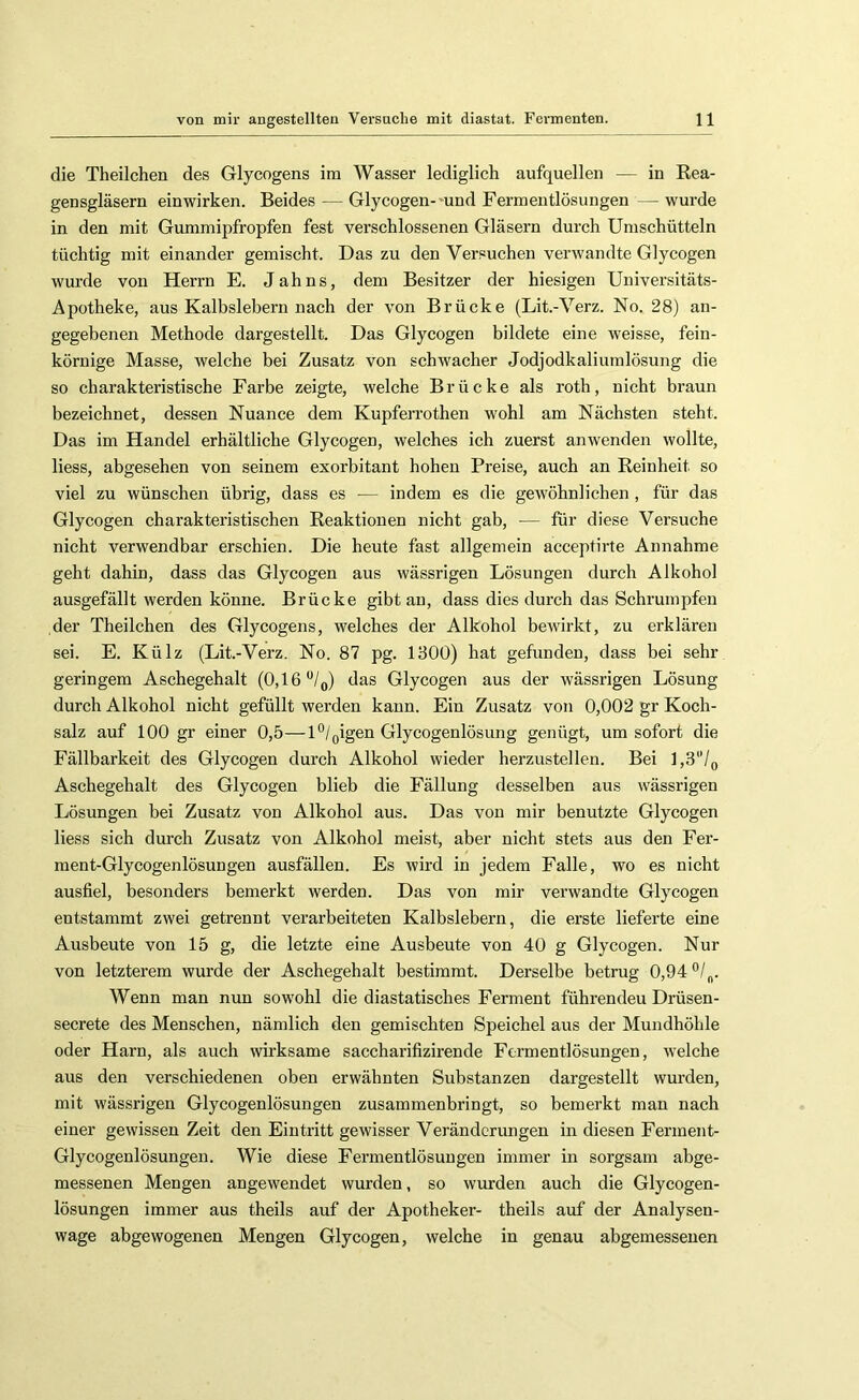 die Theilchen des Glycogens ira Wasser lediglich aufquellen — in Rea- gensgläsern einwirken. Beides — Glycogen-'und Fermeutlösungen — wurde in den mit Gummipfropfen fest verschlossenen Gläsern durch Umschütteln tüchtig mit einander gemischt. Das zu den Versuchen verwandte Glycogen wurde von Herrn E. Jahns, dem Besitzer der hiesigen Universitäts- Apotheke, aus Kalbslebern nach der von Brücke (Lit.-Verz. No. 28) an- gegebenen Methode dargestellt. Das Glycogen bildete eine weisse, fein- körnige Masse, welche bei Zusatz von schwacher Jodjodkaliumlösung die so charakteristische Farbe zeigte, welche Brücke als roth, nicht braun bezeichnet, dessen Nuance dem Kupferrothen wohl am Nächsten steht. Das im Handel erhältliche Glycogen, welches ich zuerst anwenden wollte, liess, abgesehen von seinem exorbitant hohen Preise, auch an Reinheit so viel zu wünschen übrig, dass es — indem es die gewöhnlichen , für das Glycogen charakteristischen Reaktionen nicht gab, — für diese Versuche nicht verwendbar erschien. Die heute fast allgemein acceptirte Annahme geht dahin, dass das Glycogen aus wässrigen Lösungen durch Alkohol ausgefällt werden könne. Brücke gibt an, dass dies durch das Schrumpfen der Theilchen des Glycogens, welches der Alkohol bewirkt, zu erklären sei. E. Külz (Lit.-Verz. No. 87 pg. 1300) hat gefunden, dass bei sehr geringem Aschegehalt (0,16 “/q) das Glycogen aus der wässrigen Lösung durch Alkohol nicht gefüllt werden kann. Ein Zusatz von 0,002 gr Koch- salz auf 100 gr einer 0,5—U/gigen Glycogenlösung genügt, um sofort die Fällbarkeit des Glycogen durch Alkohol wieder herzustellen. Bei l,3'7o Aschegehalt des Glycogen blieb die Fällung desselben aus wässrigen Lösungen bei Zusatz von Alkohol aus. Das von mir benutzte Glycogen liess sich durch Zusatz von Alkohol meist, aber nicht stets aus den Fer- ment-Glycogenlösungen ausfällen. Es wird in jedem Falle, wo es nicht ausfiel, besonders bemerkt werden. Das von mir verwandte Glycogen entstammt zwei getrennt verarbeiteten Kalbslebern, die erste lieferte eine Ausbeute von 15 g, die letzte eine Ausbeute von 40 g Glycogen. Nur von letzterem wurde der Aschegehalt bestimmt. Derselbe betrug 0,94 Wenn man nun sowohl die diastatisches Ferment führenden Drüsen- secrete des Menschen, nämlich den gemischten Speichel aus der Mundhöhle oder Harn, als auch wirksame saccharifizirende Fermentlösungen, welche aus den verschiedenen oben erwähnten Substanzen dargestellt wurden, mit wässrigen Glycogenlösungen zusammenbringt, so bemerkt man nach einer gewissen Zeit den Eintritt gewisser Veränderungen in diesen Ferment- Glycogenlösungen. Wie diese Fermentlösuugen immer in sorgsam abge- messenen Mengen angewendet wurden, so wimden auch die Glycogen- lösungen immer aus theils auf der Apotheker- theils auf der Analysen- wage abgewogenen Mengen Glycogen, welche in genau abgemessenen